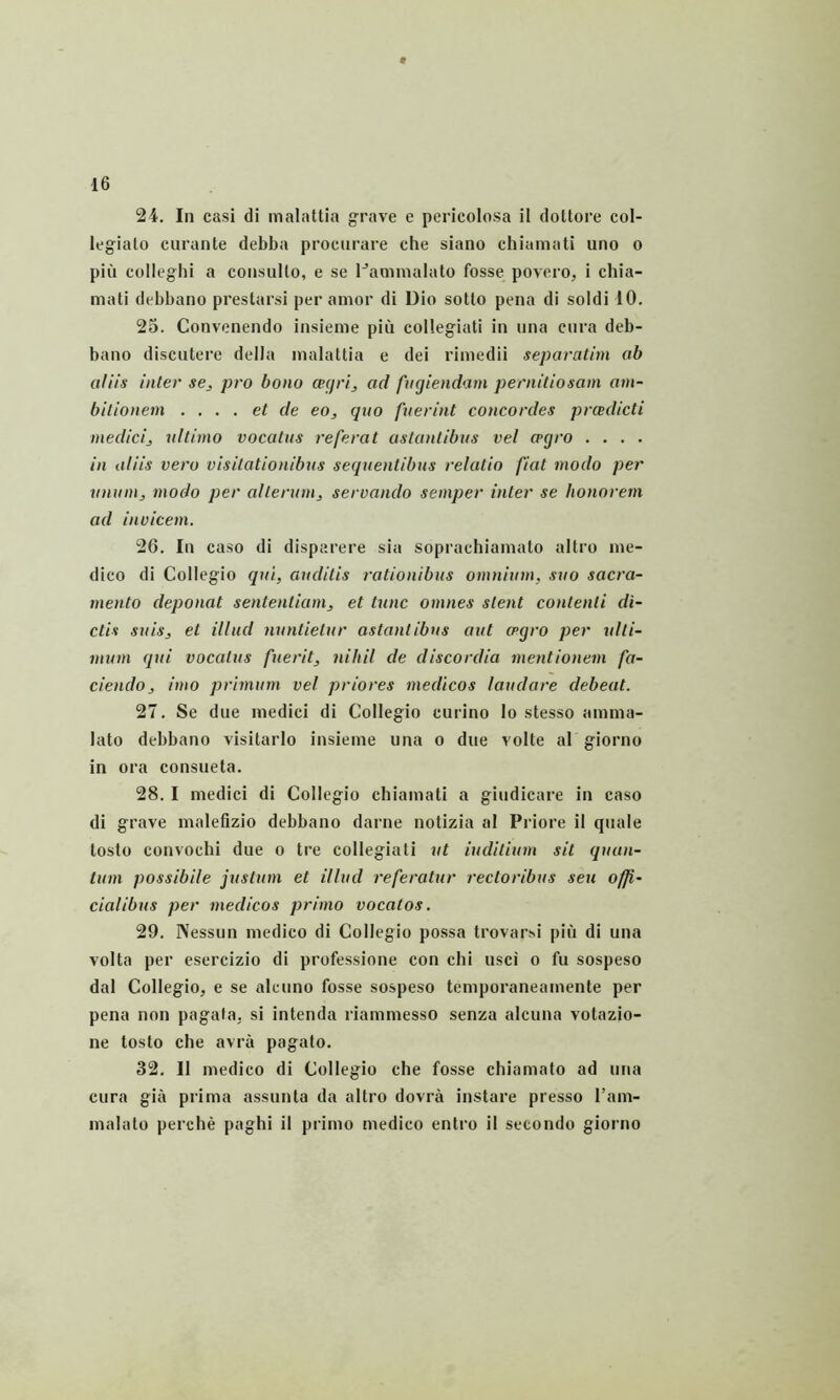 24. In casi di inalattia grave e pericolosa il doUore col- legiato curante debba procurare che siano chiamati uno o piu colleghi a consulto, e se Pamnialato fosse povero, i chia- mati debbano prestarsi per amor di Dio sotto pena di soldi 10. 25. Convenendo insieme piu collegiati in una cura deb- bano discutere della malattia e dei rimedii separatitn ab aliis inter se, pro bono ceijri, ad fncjiendam pernitiosam am- bitionem . ... et de eo, quo fuerint concordes prcedicti medici, ultimo vocatus referat astantibus vel a>(jro . . . . in aliis vero visitationibus sequentibus relatio fiat modo per unum, modo per alterum, servando semper inter se honorem ad invicem. 26. In caso di disparere sia soprachiamato altro me- dico di Collegio qui, auditis rationibus omnium, suo sacra- mento deponat sententiam, et tunc omnes stent contenti di- ctis suis, et illud nuntietur astantibus aut ceqro per ulti- mum qui vocatus fuerit, nihil de discordia mentionem fa- ciendo, imo primum vel priores medicos laudare debeat. 27. Se due medici di Collegio eurino lo stesso amma- lato debbano visitarlo insieme una o due volte al giorno in ora consueta. 28. I medici di Collegio chiamati a giudicare in caso di grave malefizio debbano darne notizia al Priore il quale tosto convochl due o tre collegiati ut iuditium sit quan- tum possibile justum et illud referatur rectoribus seu offi- cialibus per medicos primo vocatos. 29. Nessun medico di Collegio possa trovarsi piu di una volta per esercizio di professione con chi usci o fu sospeso dal Collegio, e se alcuno fosse sospeso temporaneamente per pena non pagafa. si intenda riammesso senza alcuna votazio- ne tosto che avra pagato. 32. Il medico di Collegio che fosse chiamato ad una cura giii prima assunta da altro dovra instare presso l’am- malato perche paghi il primo medico entro il setondo giorno