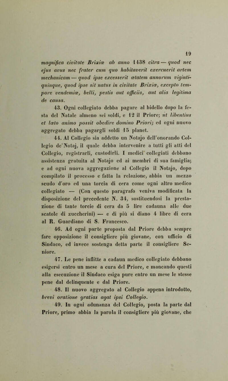 maynifica civitate Brixice ab anno 1438 citra — quod nec ejus avus nec frater cum quo habitaverit exercuerit artem mechanicam — quod ipse excesserit cetatem annorum viijinti- quinque, quod ipse sit natus in civitate Brixice, excepto tem- pore vendemice, belli, pestis aut officiis, aut alia legitima de causa. 43. Ogni collegiato debba pagare al bidello dopo la fe- sta dei Natale almeno sei soldi, e 12 il Priore; ut libentius et Iceto animo possit obedire domino Priori] ed ogtii niiovo aggregato debba pagargli soldi 15 planet. 44. Al Collegio sia addetto un Notajo delTonorando Col- legio de’Notaj, il quale debba intervenire a tutti gli atti dei Collegio, registrarli, custodirli. I medici collegiati debbano assistenza gratuita al Notajo ed ai membri di sua famiglia; e ad ogni nuova aggregazione al Collegio il Notajo, dopo compilato il processo e fatta la relazione, abbia un mezzo scudo d’oi'0 ed una torcia di cera come ogni altro medico collegiato — (Con questo paragrafo veniva modificata la disposizione dei precedente N. 34, sostituendosi la presta- zione di tante torcie di cera da 3 lire cadauna alie due scatole di zuccherini) — e di piu si diano 4 libre di cera al R. Guardiano di S. Francesco. 46. Ad ogni parte proposta dal Priore debba sempre fare opposizione il consigliere piu giovane, con ufiicio di Sindaco, ed invece sostenga detta parte il consigliere Se- niore. 47. Le pene inflitte a cadaun medico collegiato debbano esigersi entro un mese a cura dei Priore, e mancando questi alia esecuzione il Sindaco esiga pure entro un mese le stesse pene dal delinquente e dal Priore. 48. Il nuovo aggregato al Collegio appena introdotto, brevi oratione gratias agat ipsi Collegio. 49. In ogni adunanza dei Collegio, posta la parte dal Priore, primo abbia la parola il consigliere piu giovane, che