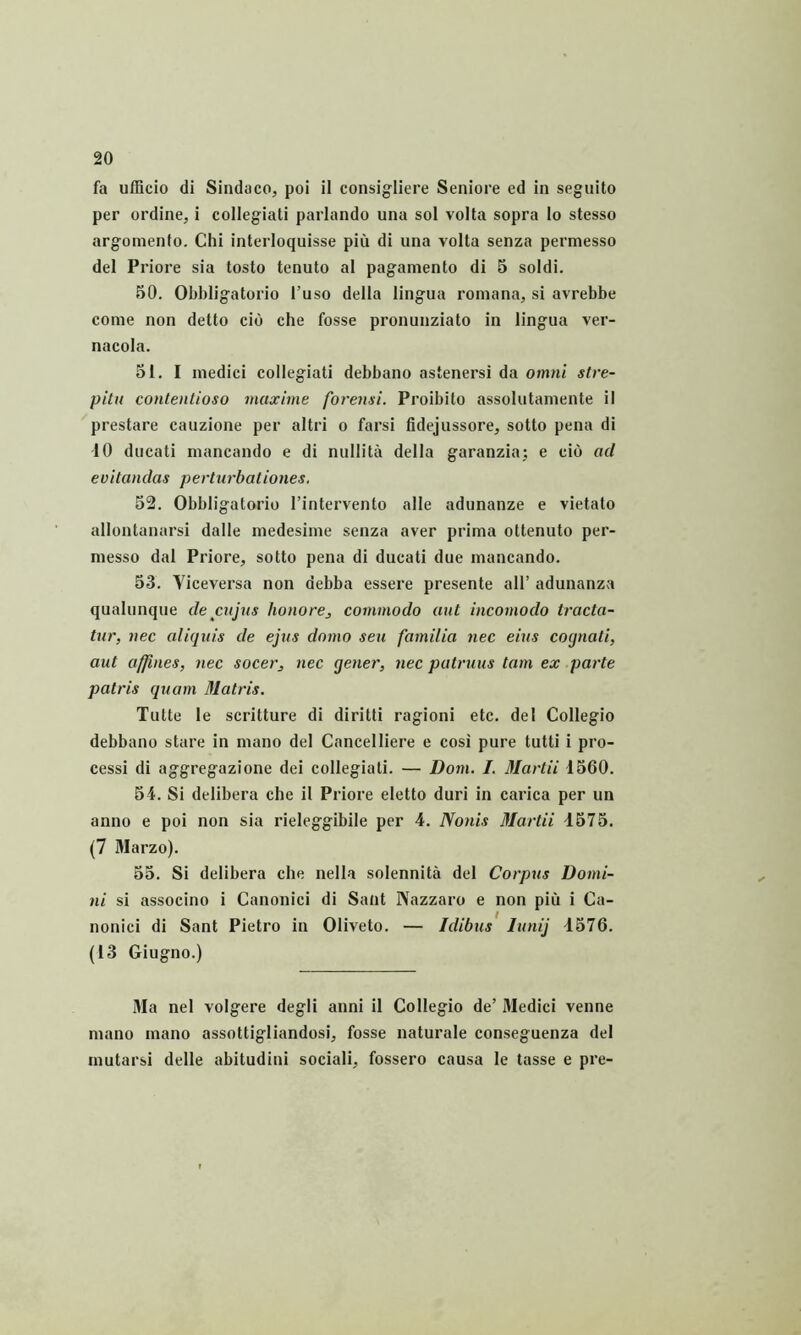 fa ufEcio di Sindaco, poi il consig-liere Seniore ed in segnito per ordine, i collegiati pariando una sol volta sopra lo stesso argomento. Chi interloquisse pifi di una volta senza permesso dei Priore sia tosto tenuto al pagamento di 5 soldi. 50. Obbligatorio 1’uso della lingua roniana, si avrebbe come non detto cio che fosse pronunziato in lingua ver- nacola. 51. I medici collegiati debbano astenersi da omni stre- pitu contentioso maxime forensi. Proibito assolutamente il prestare cauzione per altri o farsi fidejussore, sotto pena di 10 ducati mancando e di nullita della garanzia; e cio ad evitandas perturbationes, 52. Obbligatorio 1’intervento alie adunanze e vietato allontanarsi dalle niedesime senza aver prima ottenuto per- niesso dal Priore, sotto pena di ducati due mancando. 53. Viceversa non debba essere presente ali’ adunanza qualunque de cujus honorej commodo aut incomodo tracta- tur, nec aliquis de ejus domo seu familia nec eius cognati, aut affines, nec socer, nec gener, nec patruus tam ex parte patris quam Matris. Tutte le scritture di diritti ragioni etc. del Collegio debbano stare in mano dei Cancel Here e cosi pure tutti i pro- cessi di aggregazione dei collegiati. — Dom. I. Martii 1560. 51. Si delibera che il Priore eletto duri in carica per un anno e poi non sia rieleggibile per 4. Nonis Martii 1575. (7 Marzo). 55. Si delibera che nella solennita dei Corpus Domi- ni si associno i Canonici di Saiit Nazzaro e non piu i Ca- nonici di Sant Pietro in Oliveto. — Idibus lunij 1576. (13 Giugno.) Ma nel volgere degli anni il Collegio de’ Medici venne mano mano assottigliandosi, fosse naturale conseguenza dei mutarsl delle abitudini sociali, fossero causa le tasse e pre-