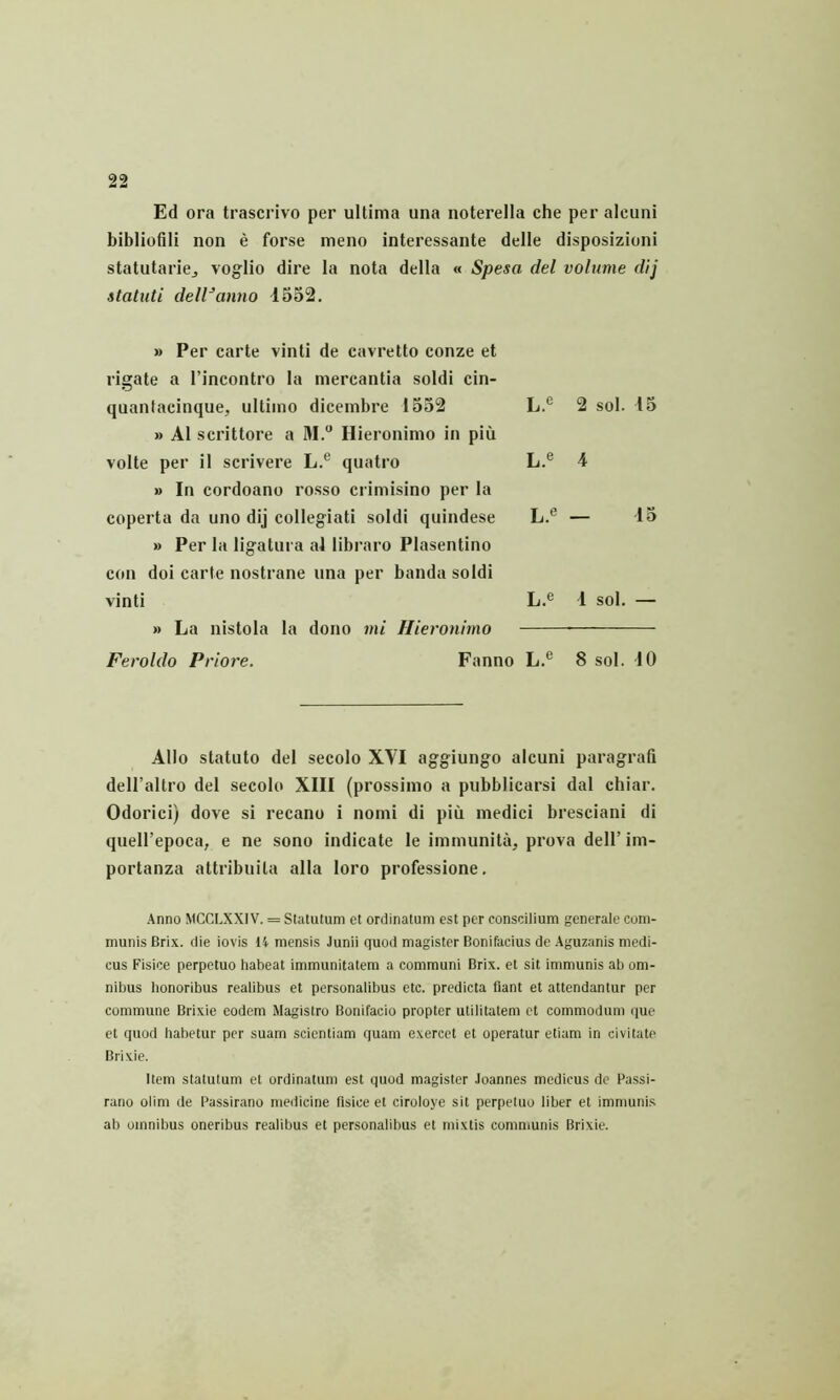 Ed ora trascrivo per ultima una noterella che per alcuni bibliofili non e forse meno interessante delle disposizioni statutarioj voglio dire la nota della « Spesa del volume dij statuti dell^anno 1552. » Per carte vinti de cavretto conze et rigate a I’incontro la mercantia soldi cin- quantaeinque, ultimo dicembre 1552 » A1 scrittore a M. Hieronimo in piu volte per il scrivere L.® quatro » In cordoano rosso crimisino per la coperta da uno dij collegiati soldi quindese » Per la ligatura al libraro Plasentino con doi carte nostrane una per banda soldi vinti » La nistola la dono mi Hieronimo L.e 2 sol. 15 L.® 4 L.® — 15 L.e 1 sol. — Feroldo Priore. Fanno L.® 8 sol. 10 Alio statuto del secolo XVI aggiungo alcuni paragrafi dell’altro del secolo XIII (prossimo a pubblicarsi dal cbiar. Odorici) dove si recano i nomi di piu medici bresciani di queU’epoca, e ne sono indicate le immunita, prova dell’im- portanza attribuita alia loro professione. Anno MCCLXXIV. = Statutum et ordinatum est per conscilium generale com- munis Brix. die iovis 14 mensis Junii quod magister Bonifacius de Aguzanis medi- cus Fisice perpetuo habeat immunitatem a communi Brix. et sit immunis ab om- nibus honoribus realibus et personalibus etc. predicta flant et attendantur per commune Brixie eodem Magistro Bonifacio propter utilitatem et commodum que et quod habetur per suam scientiam quam exercet et operatur etiam in civitate Brixie. Item statutum et ordinatum est quod magister Joannes medicus de Passi- rano olim de Passirano medicine flsice et ciroloye sit perpetuo liber et immuni.s ab omnibus oneribus realibus et personalibus et mixtis communis Brixie.