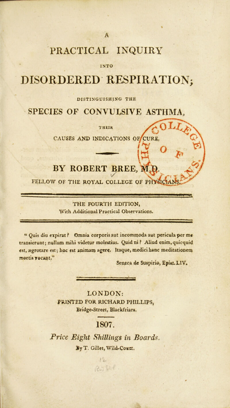 A PRACTICAL INQUIRY INTO DISORDERED RESPIRATION; DISTINGUISHING THE SPECIES OF CONVULSIVE ASTHMA, FELLOW THE FOURTH EDITION, With Additional Practical Observations. Quis diu cxpirat ? Omnia corporis aut incommoda aut pericula per me transierunt; nullum mihi videtur molestius. Quidni? Aliud enim,quicquid cst, agrotare est; hoc cst apiraan^ agere. Itaque, medici hanc meditationem mortis rocant.” Seneca 4c Suspirio, EpUt.LIV. LONDON: PRINTED FOR RICHARD PHILLIPS, Bridge-Street, Blackfriar*. 1807. Price Eight Shillings in Boards. ByT. Gillct,Wild-CottEt.