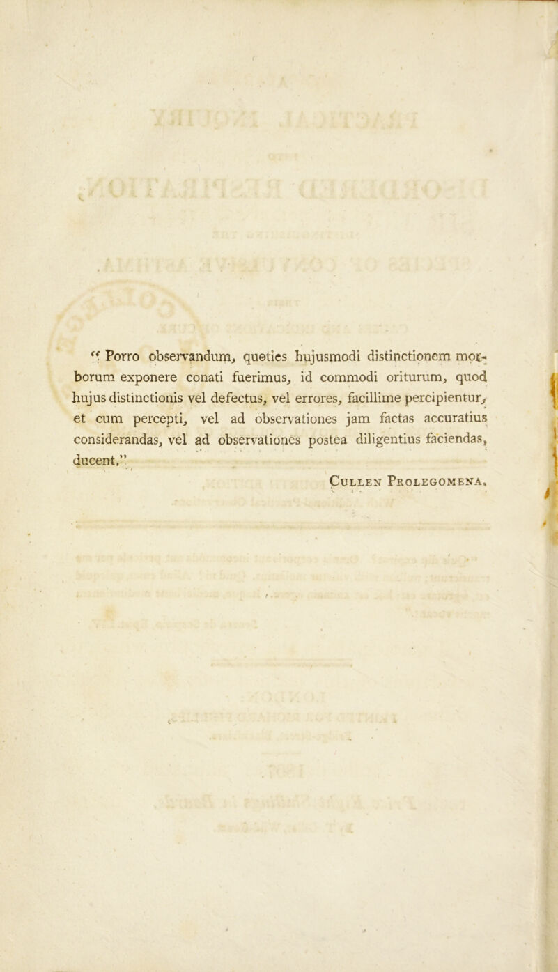 Porro observandunij queties hujusmodi distipctionem mor- borum exponere conati fuerimus^ id commodi oritummj quod hujusdistinctionis vel defectus, vel errores, facillime perdpienturj, et cum percept^ vel ad observationes jam facias accuratius considerandas, vel ad observ^ationes postea diligentius faciendas^ ducent.” Cullen Prolegomena,