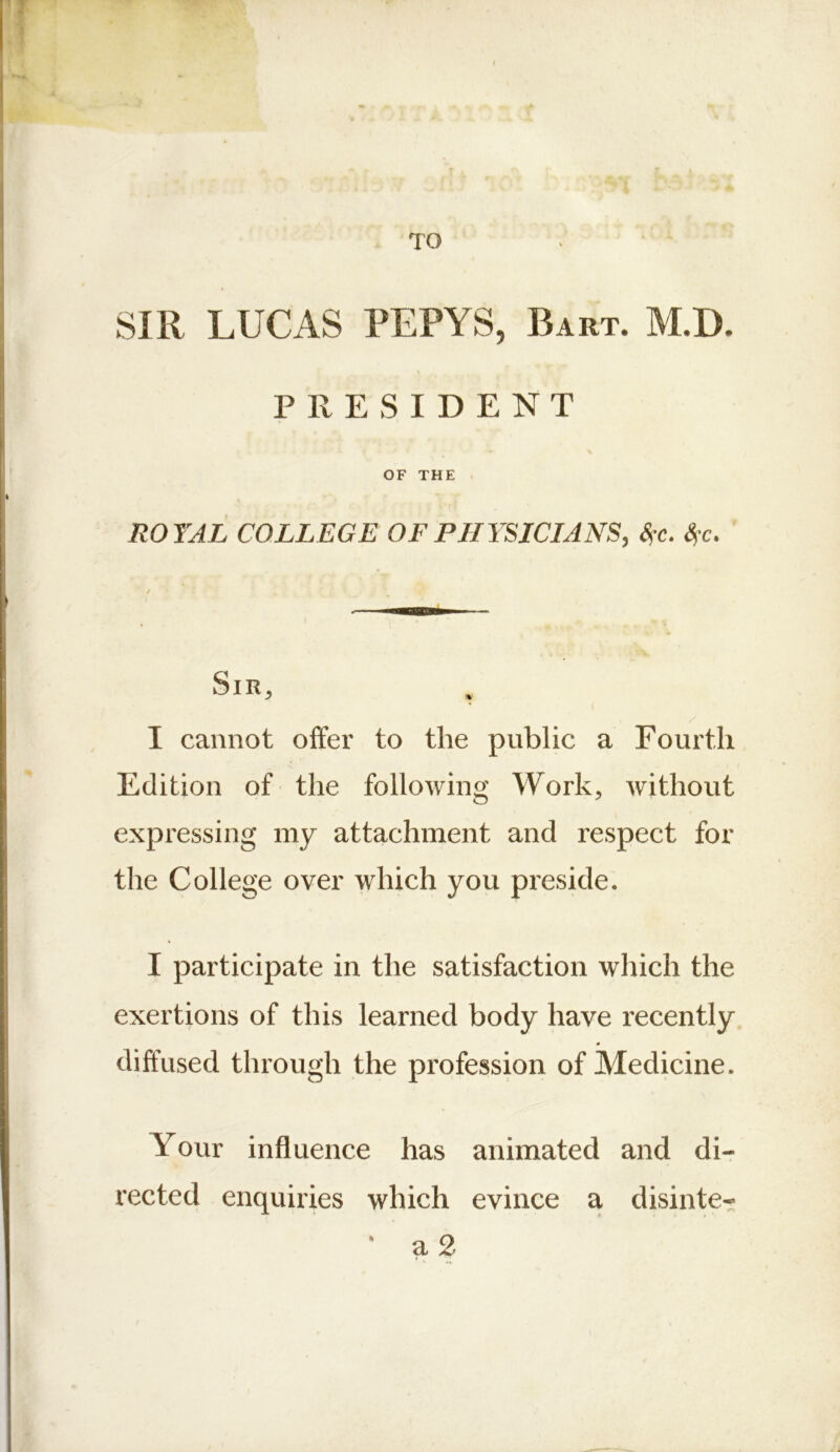 TO SIR LUCAS PEPYS, Bart. M.D. PRESIDENT OF THE . ( ROYAL COLLEGE OF PHYSICIANS, <S’C. Sfc. ' Sir, . I cannot offer to the public a Fourth Edition of the following Work, without expressing my attachment and respect for the College over which you preside. I participate in the satisfaction which the exertions of this learned body have recently diffused through the profession of Medicine. Your influence has animated and di- rected enquiries which evince a disinte- ' a 2