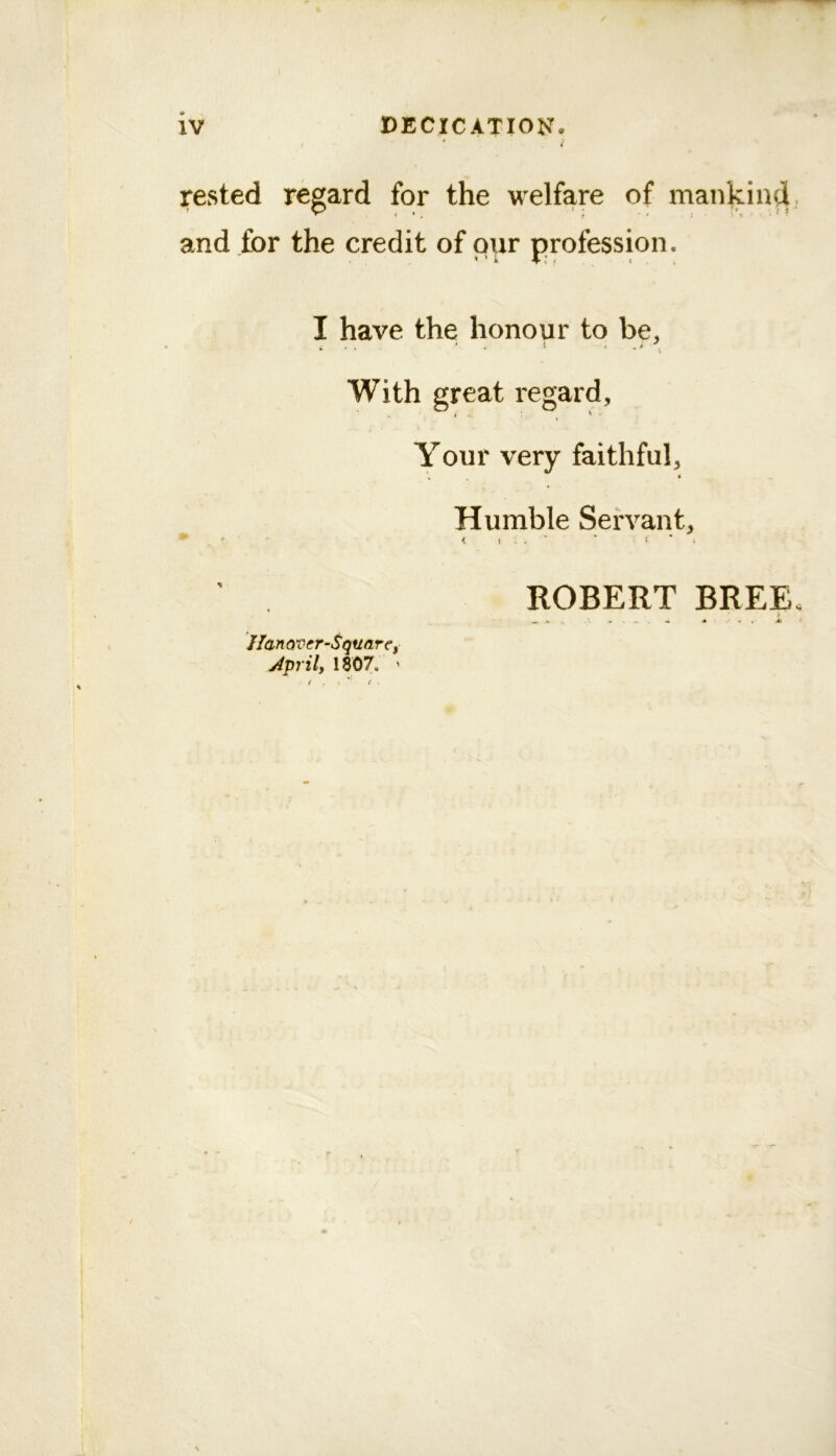 * / rested regard for the welfare of mankind, and for the credit of our profession. * ' i I-.: ( . , I have the honour to be, With great regard. Your very faithful. Humble Servant, ROBERT BREE, ^ ». « J , Ak I Ian QVcr-SquarCf jipril, 1807. '