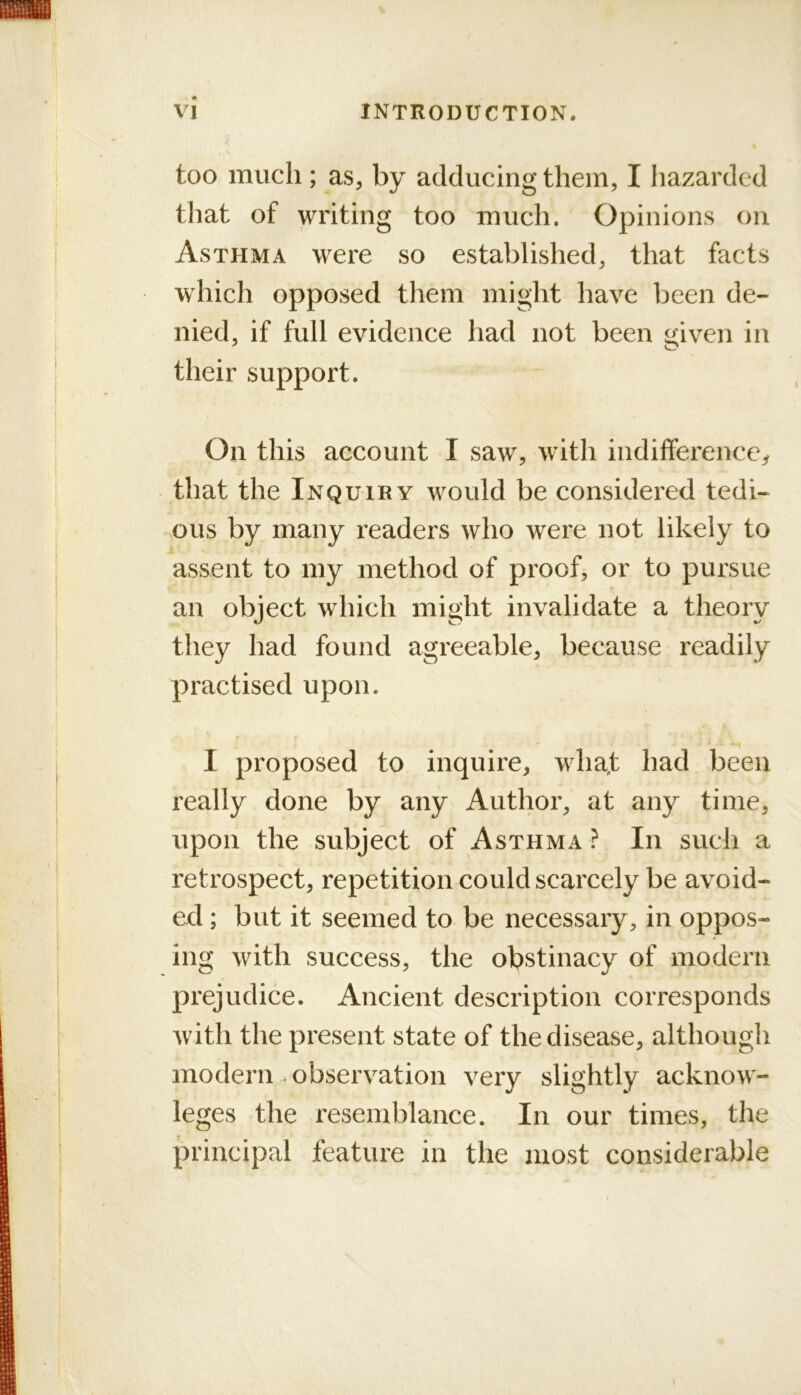 too much ; as, by adducing them, I hazarded tliat of writing too much. Opinions on Asthma were so established, that facts which opposed them might have been de- nied, if full evidence had not been given in their support. On this account I saw, with indifference^ that the Inquiry would be considered tedi- ous by many readers who were not likely to assent to my method of proof, or to pursue an object which might invalidate a theory they had found agreeable, because readily practised upon. I proposed to inquire, whaf had been really done by any Author, at any time, upon the subject of Asthma } In such a retrospect, repetition could scarcely be avoid- ed ; but it seemed to be necessary, in oppos- ing with success, the obstinacy of modern prejudice. Ancient description corresponds with the present state of the disease, although modern observation very slightly acknow- leges the resemblance. In our times, the principal feature in the most considerable