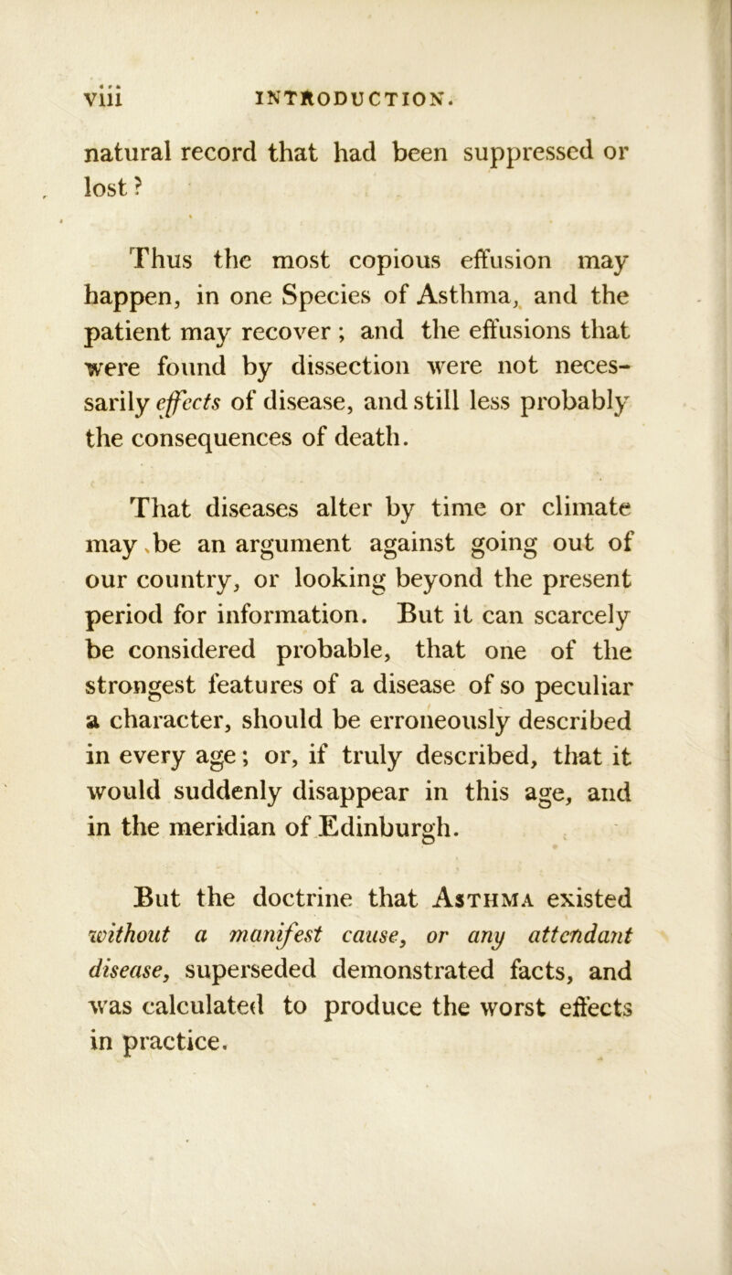 natural record that had been suppressed or lost ? Thus the most copious effusion may happen, in one Species of Asthma,^ and the patient may recover ; and the effusions that were found by dissection were not neces- sarily effects of disease, and still less probably the consequences of death. That diseases alter by time or climate may. be an argument against going out of our country, or looking beyond the present period for information. But it can scarcely be considered probable, that one of the strongest features of a disease of so peculiar a character, should be erroneously described in every age; or, if truly described, that it would suddenly disappear in this age, and in the meridian of Edinburgh. But the doctrine that Asthma existed ivithoiit a manifest causey or any attendant disease, superseded demonstrated facts, and was calculated to produce the worst effects in practice.