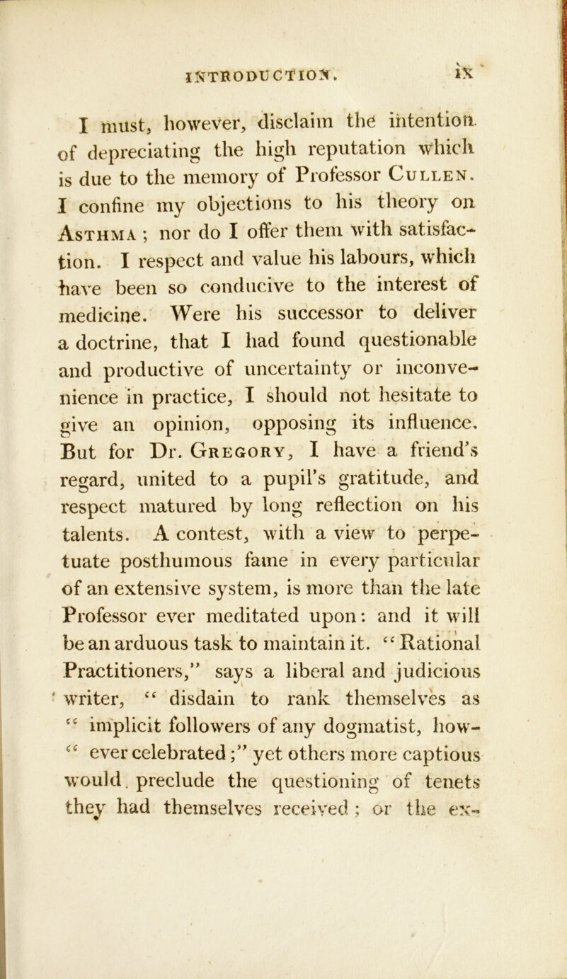 iNTRODliCtlO^f. I must, however, disclaim th^ ihtentiofi. of depreciating the high reputation which is due to the memory of Professor Cullen. I confine my objections to his theory on Asthma ; nor do I offer them with satisfac- tion. I respect and value his labours, which have been so conducive to the interest of medicine. Were his successor to deliver a doctrine, that I had found questionable and productive of uncertainty or inconve- nience in practice, I should not hesitate to give an opinion, opposing its influence. But for Dr. Gregory, I have a friend's regard, united to a pupil's gratitude, and respect matured by long reflection on his talents. A contest, with a view to per}:>e- tuate posthumous fame in every particular of an extensive system, is more than the late Professor ever meditated upon: and it will be an arduous task to maintain it. Rational Practitioners, says a liberal and judicious * writer, disdain to rank themselves as iniplicit followers of any dogmatist, how- ever celebratedyet others more captious would, preclude the questioning ‘of tenets they had themselves received ; or the ex-