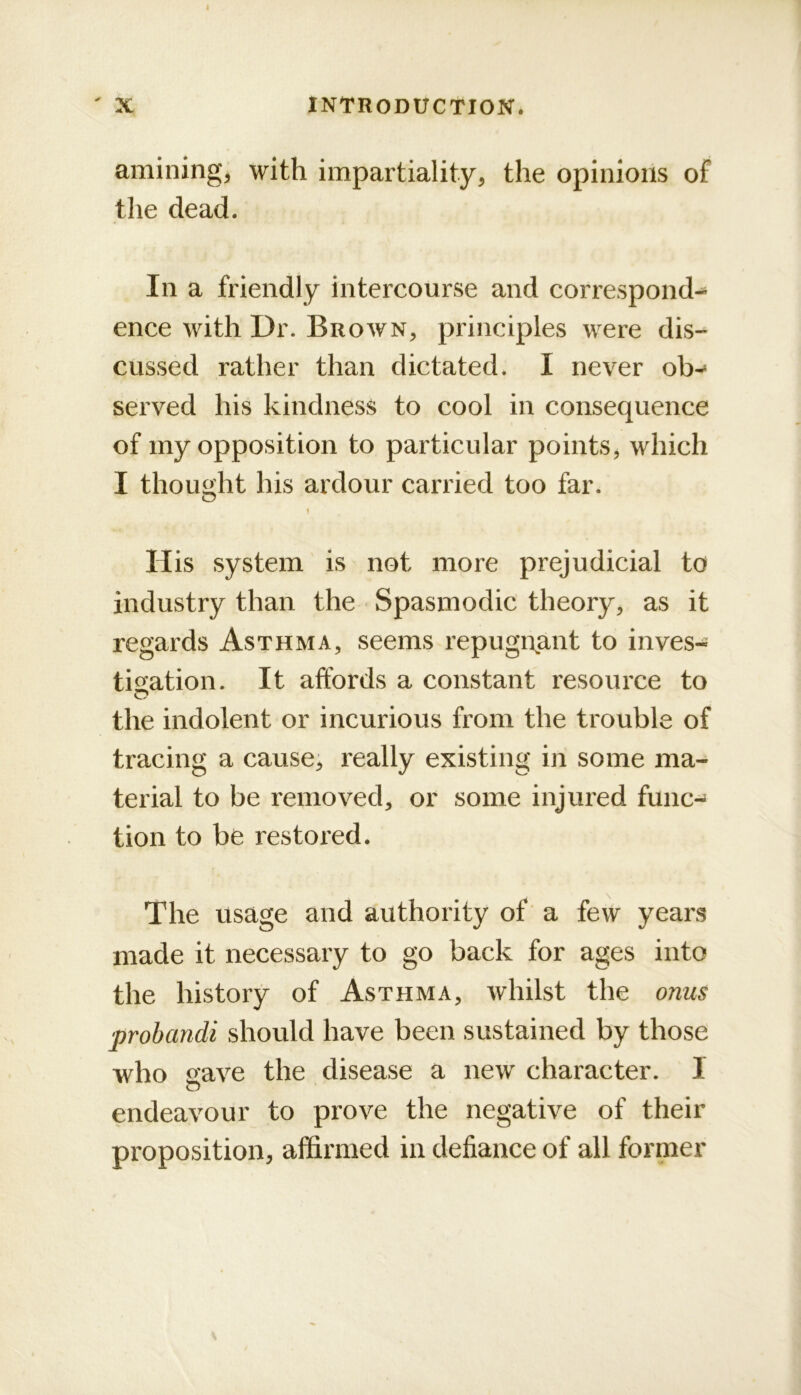 amining, with impartiality, the opinions of the dead. In a friendly intercourse and correspond- ence with Dr. Brown, principles were dis- cussed rather than dictated. I never ob-» served his kindness to cool in consequence of my opposition to particular points, which I thought his ardour carried too far. 1 His system is not more prejudicial to industry than the Spasmodic theory, as it regards Asthma, seems repugnant to inves- tis[ation. It affords a constant resource to the indolent or incurious from the trouble of tracing a cause, really existing in some ma- terial to be removed, or some injured func-^ tion to be restored. The usage and authority of' a few years made it necessary to go back for ages into the history of Asthma, whilst the onus probandi should have been sustained by those who save the disease a new character. I o endeavour to prove the negative of their pi'oposition, af&rmed in defiance of all former