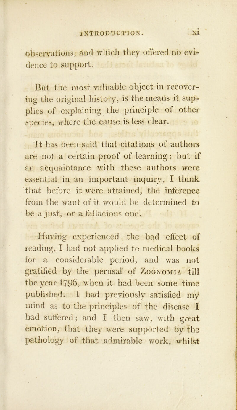 observations, and wliich they offered no evi- dence to support. But the most valuable object in recover- ing the original Instoiy, is the means it sup- plies of explaining the principle of other species, where the cause is less clear. It has been said that citations of authors are not a certain proof of learning; but if an acquaintance with these authors were essential in an important inquiry, I think that before it were attained, the inference from tlie want of it would be determined to be a just, or a fallacious one'. Having experienced the bad effect of / reading, I had not applied to medical books for a considerable period, and was not gratified by the perusal of Zoonomia till the year 1796, when it had been some time published. I had previously satisfied my mind as to the principles of the disease I had suffered; and I then saw, with ^Teat emotion, that they were supported by the pathology of that admirable work, whilst