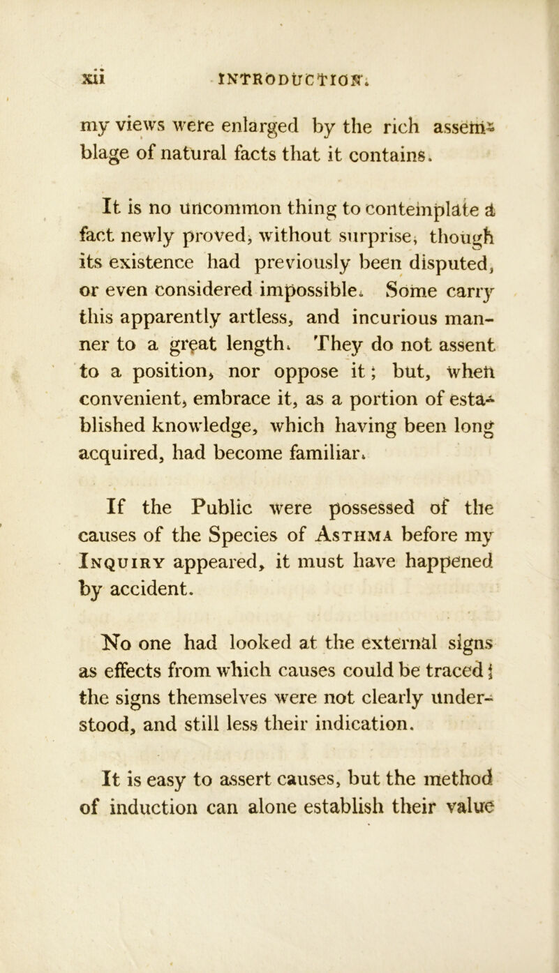 Xll INTRbDtrCtrOS'; my views wefe enlarged by the rich asseriis blage of natural facts that it contains. It is no uncommon thing to contemplate a fact newly proved; without surprise; though its existence had previously been disputed, or even considered impossible. Some carry this apparently artless, and incurious man- ner to a giyat length. They do not assent to a position, nor oppose it; but, wheft convenient, embrace it, as a portion of esta-*- blished knowledge, which having been long acquired, had become familiar. If the Public were possessed of the causes of the Species of Asthma before my Inquiry appeared, it must have happened by accident. No one had looked at the external signs as effects from which causes could be traced i the signs themselves were not clearly under- stood, and still less their indication. It is easy to assert causes, but the method of induction can alone establish their value