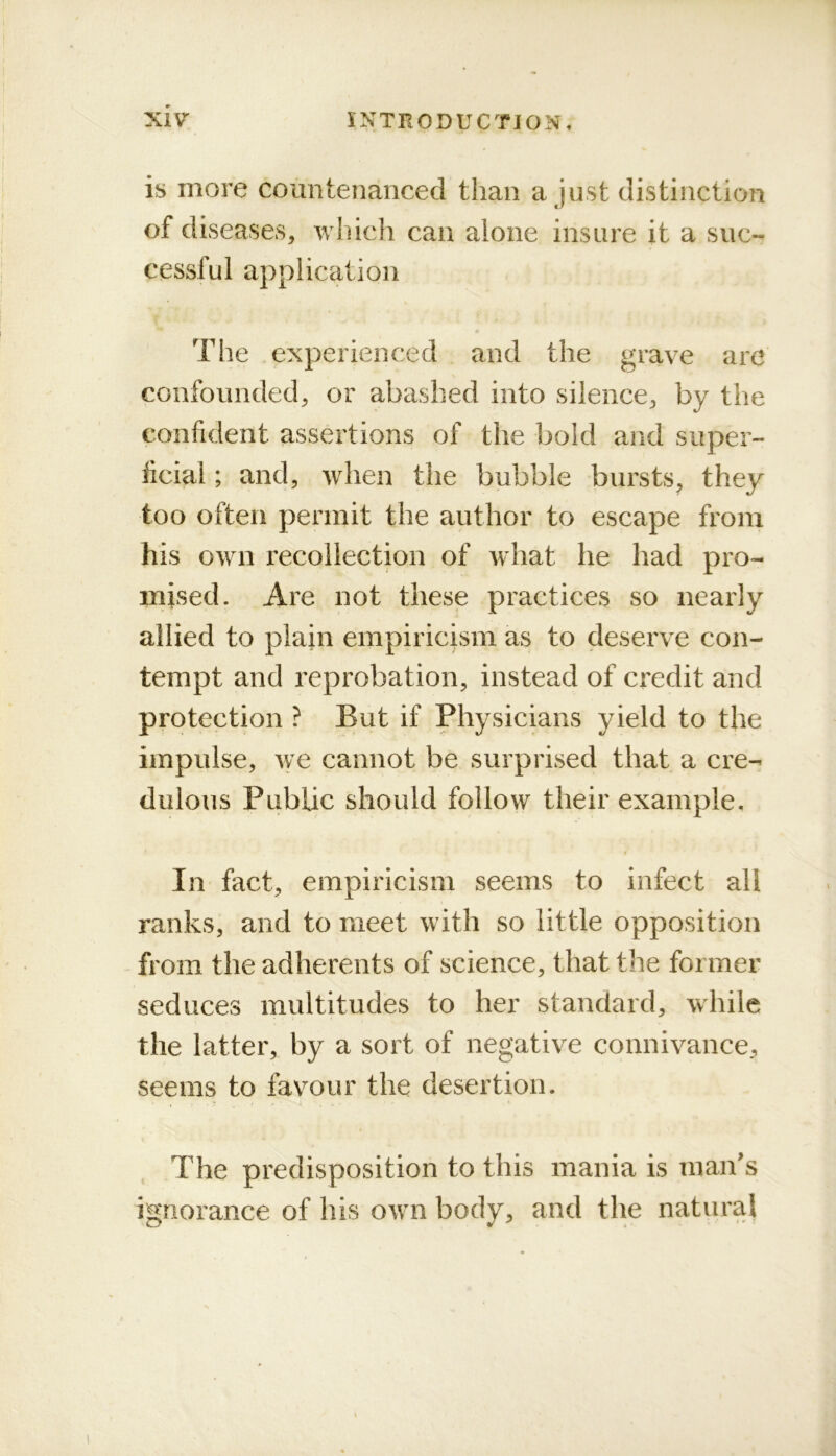 is more coimteiianced than a just distinction of diseases, which can alone insure it a suc- cessful application The experienced and the grave are confounded, or abashed into silence, by the confident assertions of the bold and super- ficial ; and, when the bubble bursts, they too often permit the author to escape from his own recollection of what he had pro- mised. Are not these practices so nearly allied to plain empiricism as to deserve con- tempt and reprobation, instead of credit and protection ? But if Physicians yield to the impulse, we cannot be surprised that a cre- dulous Public should follow their example, f In fact, empiricism seems to infect all ranks, and to meet with so little opposition from the adherents of science, that tire former seduces multitudes to her standard, while the latter, by a sort of negative connivance, seems to favmur the desertion. The predisposition to this mania is man’s ignorance of his own body, and the natural