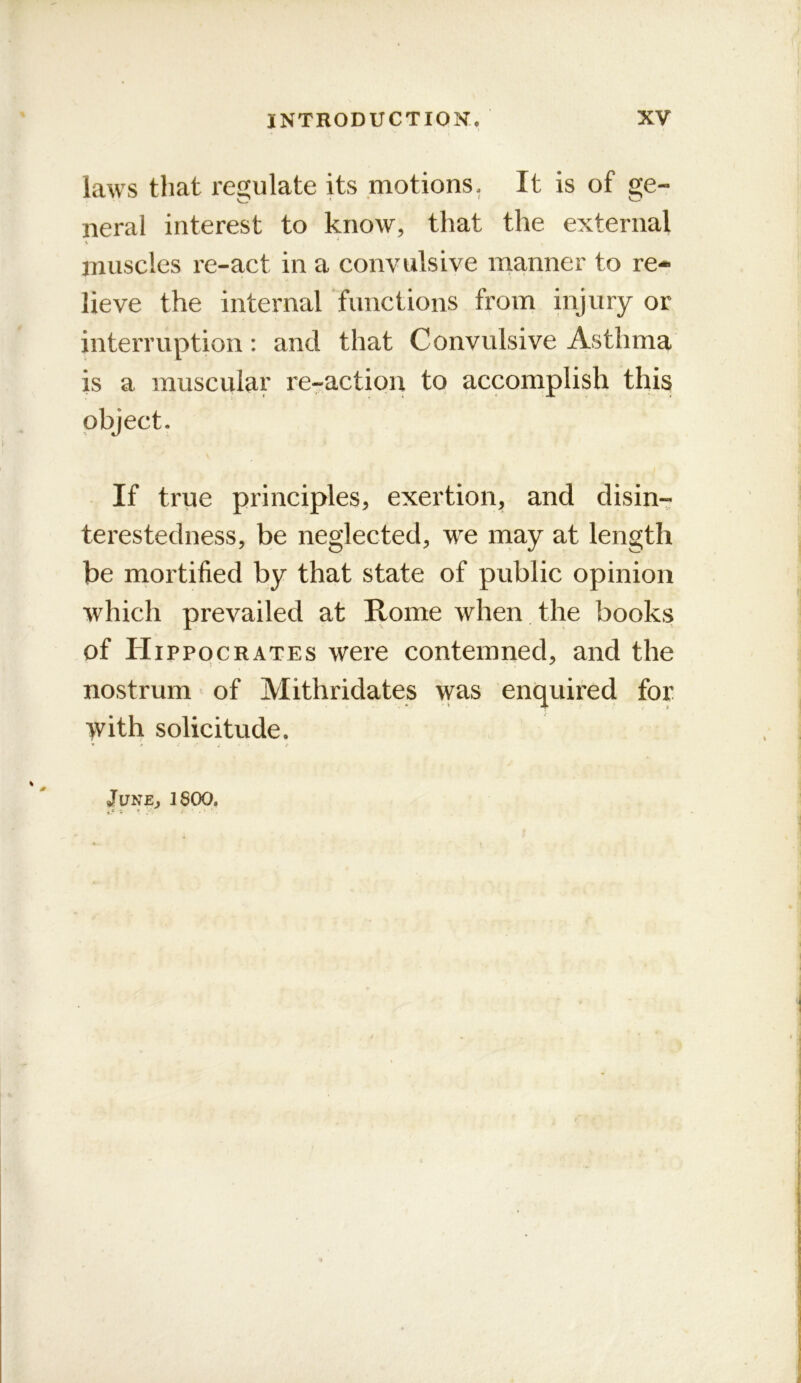 laws that regulate its .motions. It is of ge- neral interest to know, that the external muscles re-act in a convulsive manner to re-* lieve the internal functions from injury or interruption: and that Convulsive Asthma is a muscular re-action to accomplish this object. If true principles, exertion, and disin- terestedness, be neglected, we may at length be mortified by that state of public opinion which prevailed at Rome when the books of Hippocrates were contemned, and the nostrum of Mithridates w^^ enquired for >vith solicitude. 0 June, 1800.