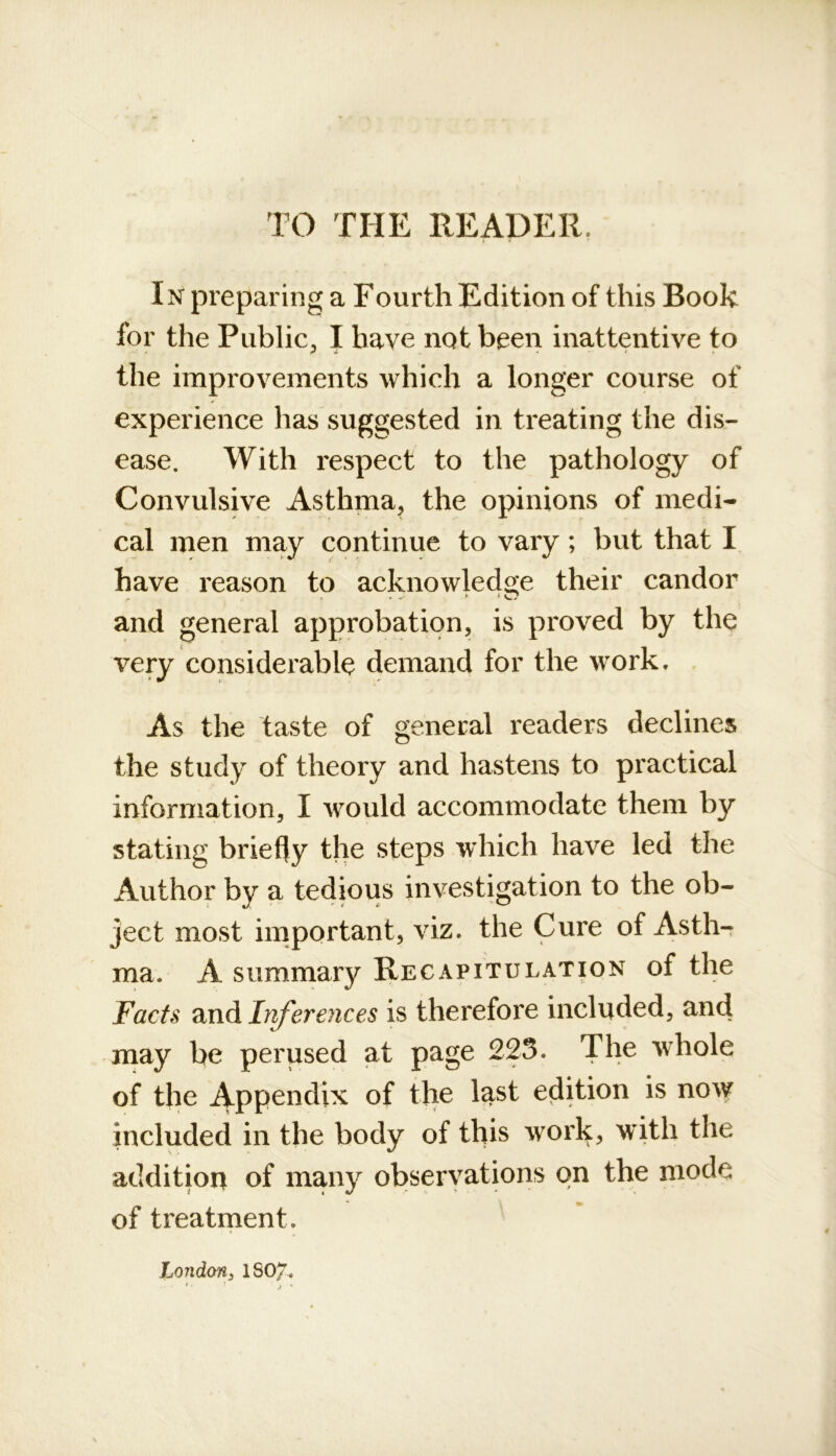 TO THE READER. In preparing a Fourth Edition of this Book for the Public^ I have not been inattentive to the improvements which a longer course of experience has suggested in treating the dis- ease. With respect to the pathology of Convulsive Asthma, the opinions of medi- cal men may continue to vary; but that I have reason to acknowledge their candor and general approbation, is proved by the very considerable demand for the work. . As the taste of general readers declines the study of theory and hastens to practical information, I would accommodate them by stating briefly the steps wdiich have led the Author by a tedious investigation to the ob- ject most important, viz. the Cure of Asth- ma. A summary Recapitulation of the Facts and Ir^erences is therefore included, and may be perused at page 225. The whole of the Appendix of the last edition is now included in the body of this work, with the addition of many observations on the mode of treatment. London^ ISO/