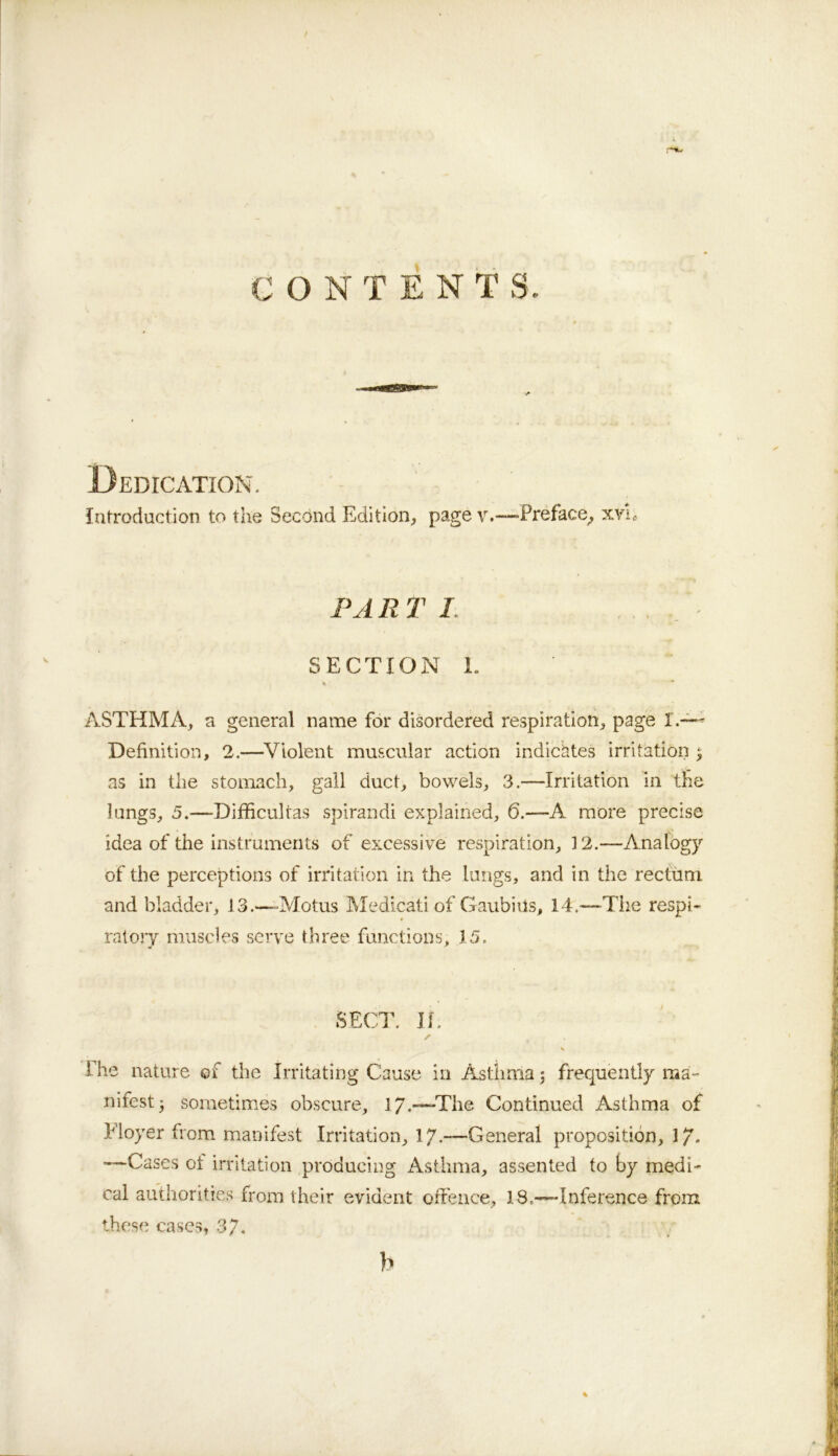 CONTENTS. Dedication. introduction to the Secdnd Edition, page v.—-Preface^ xvie PART /. . SECTION 1. % ■* ASTHMA, a general name for disordered respiration, page I.~- Definition, 2.—^Violent muscular action indichtes irritation 5 as in the stomach, gall duct, bowels, 3.—Irritation in the lungs, 5.—Difficultas spirandi explained, 6.—A more precise idea of the instruments of excessive respiration, 12.—Analogy of the perceptions of irritation in the lungs, and in the rectum and bladder, 13.—=Motus IMedicati of GaubiUs, 14.—The respi- ratory muscles serve three functions, 15. The nature of the Irritating Cause in Asthma j frecjuently ma- nifest 5 sometimes obscure, ly.—The Continued Asthma of Eloyer from manifest Irritation, 17.—General proposition, 1/. —Cases of irritation producing Asthma, assented to by medi- cal authorities from their evident offence, 18,—Inference from these cases, 3/. b