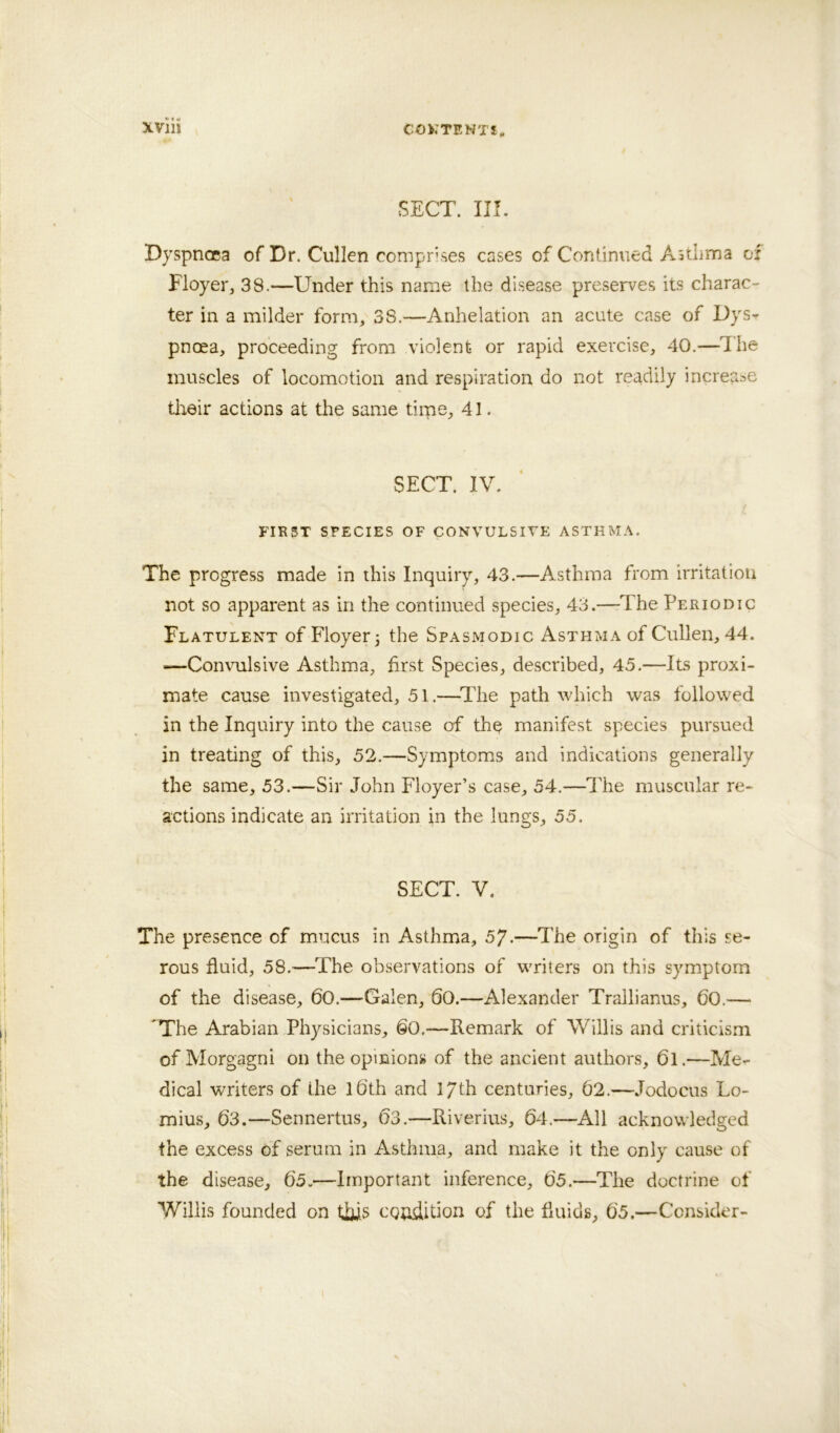 SECT. III. Dyspnoea of Dr. Cullen comprises cases of Continued Asthma of Floyer, 38.—Under this name the disease preserves its charac- ter in a milder form, 38.—Anhelation an acute case of Dysr pnoea, proceeding from violent or rapid exercise, 40.—The muscles of locomotion and respiration do not readily increase tlreir actions at the same tirne, 41. SECT. IV. FIRST SPECIES OF CONVULSIVE ASTHMA. The progress made in this Inquiry, 43.—Asthma from irritation not so apparent as in the continued species, 43.—The Periodic Flatulent of Floyer 3 the Spasmodic Asthma of Cullen, 44. —ConvTilsive Asthma, first Species, described, 45.—Its proxi- mate cause investigated, 51.—^llie path which was followed in the Inquiry into the cause of the manifest species pursued in treating of this, 52.—Symptoms and indications generally the same, 53.—Sir John Floyer’s case, 54.—The muscular re- actions indicate an irritation in the lungs, 55. SECT. V. The presence of mucus in Asthma, 57.—The origin of this se- rous fluid, 58.—The observations of writers on this symptom of the disease, 60.—Galen, 60.—Alexander Trallianus, 60.— 'The Arabian Physicians, 60,—Remark of Willis and criticism of Morgagni on the opinions of the ancient authors, 61.—Me- dical writers of the l6th and 17th centuries, 62.—Jodocus Lo- mius, 63.—Sennertus, 63.—Riverius, 64.—All acknowledged the excess of serum in Asthma, and make it the only cause of the disease, 65.—Important inference, 65.—The doctrine of Willis founded on tifis CQudition of the fluids, 65.—Consider-