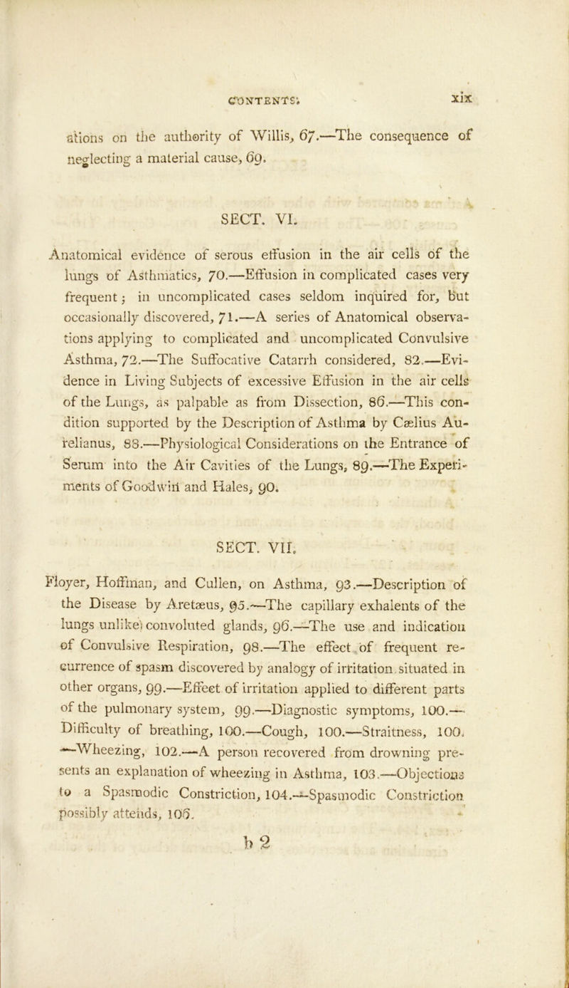 stlons on the authority of Willis^ 6/.—^The consequence of neglecting a material cause> 69. SECT, VI. Anatomical evidence of serous etfasion in the air cells of the lungs of Asthmatics, 70.—Effusion in complicated cases very- frequent } in uncomplicated cases seldom inquired for, hut occasionally discovered, 71*—A series of Anatomical observa- tions applying to complicated and uncomplicated Convulsive Asthma, 72.—^The Suffocative Catarrh considered, 82.—Evi- dence in Living Subjects of excessive Etfasion in the air cells of the Lungs, as palpable as from Dissection, 86.—^This con- dition supported by the Description of Asthma by Caelius Au- »• felianus, 88.—Physiological Considerations on the Entrance of Serum into the Air Cavities of the Lungs, 89.—The Expeti*’ merits of Goodwill and Hales, 90. SECT. VIL fioyer, Hotfman, and Cullen, on Asthma, 93.—Description of the Disease by Aretaeus, 95.-—^The capillary exhalents of the lungs unlikei convoluted glands, 96.—The use and indication of Convulsive Respiration, 98.—The effect^of frequent re- currence of spasm discovered by analogy of irritation, situated in other organs, 99.—Effect of irritation applied to different parts of the pulmonary system, 99-—Diagnostic symptoms, 100.— DifHculty of breathing, 100.—Cough, 100.—Straitness, 100, —■Wheezing, 102.—A person recovered from drowning pre- sents an explanation of wheezing in Asthma, 103.-—Objections to a Spasmodic Constriction, lOd.-^-Spasmodic Constriction possibly attends, 106.