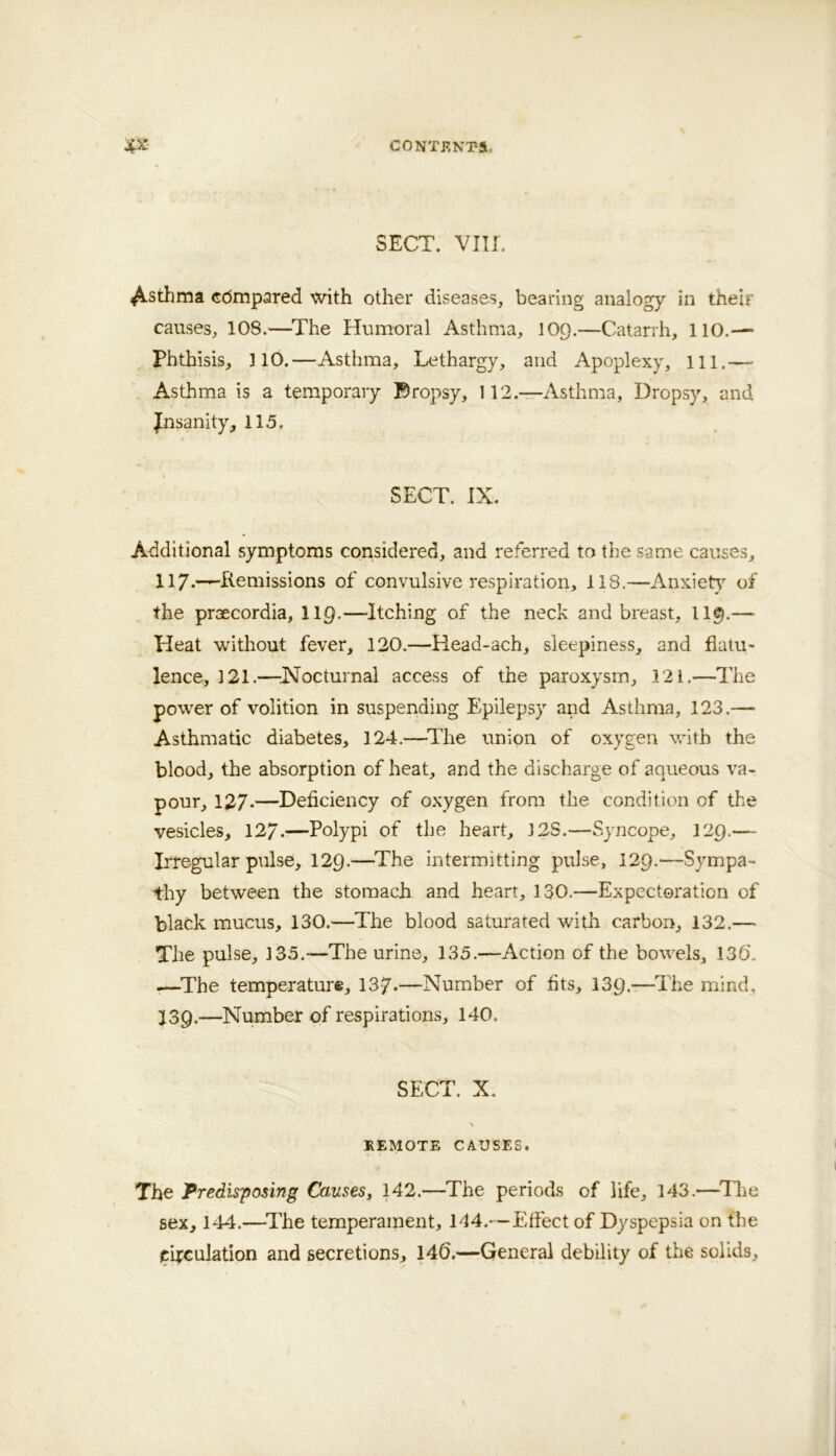 SECT. VIII. 4^stlima cdmpared with other diseases, bearing analogy in their causes, 108.—^The Humoral Asthma, 109.—Catarrh, 110.— Phthisisj, HO.—Asthma, Lethargy, and Apoplexy, ill.—• Asthma is a temporary Bropsy, 112.—Asthma, Dropsy, and Jnsanity, 115. SECT. IX. Additional symptoms considered, and referred to the same causes, H7*“^hIemissions of convulsive respiration, 118.—Anxiet}^ of the praecordia, lip-—-Itching of the neck and breast, II9.— Heat without fever, 120.—Head-ach, sleepiness, and flatu- lence, 121.—ISFocturnal access of the paroxysm, 121.—The power of volition in suspending Epilepsy and Asthma, 123.— Asthmatic diabetes, 124.—^The union of oxygen with the blood, the absorption of heat, and the discharge of aqueous va- pour, 127-—Deficiency of oxygen from the condition of the vesicles, 127.—Polypi of the heart, 12S.—Syncope, 129.— Irregular pulse, 129.—The intermitting pulse, 129.—Sympa- thy between the stomach and heart, 130.—Expectoration of black mucus, 130.—The blood saturated with carbon, 132.— The pulse, 135.—The urine, 135.—iVction of the bowels, 136\ .—^The temperature, 137-—Number of fits, 139.—^ITe mind, J39.—Number of respirations, 140. SECT. X. REMOTE CAUSES. The Predisposing Causes, 142.—The periods of life, 143.—^Tlie sex, 144.—^The temperament, 144.—Efiect of Dyspepsia on the circulation and secretions, 14().—General debility of the solids.
