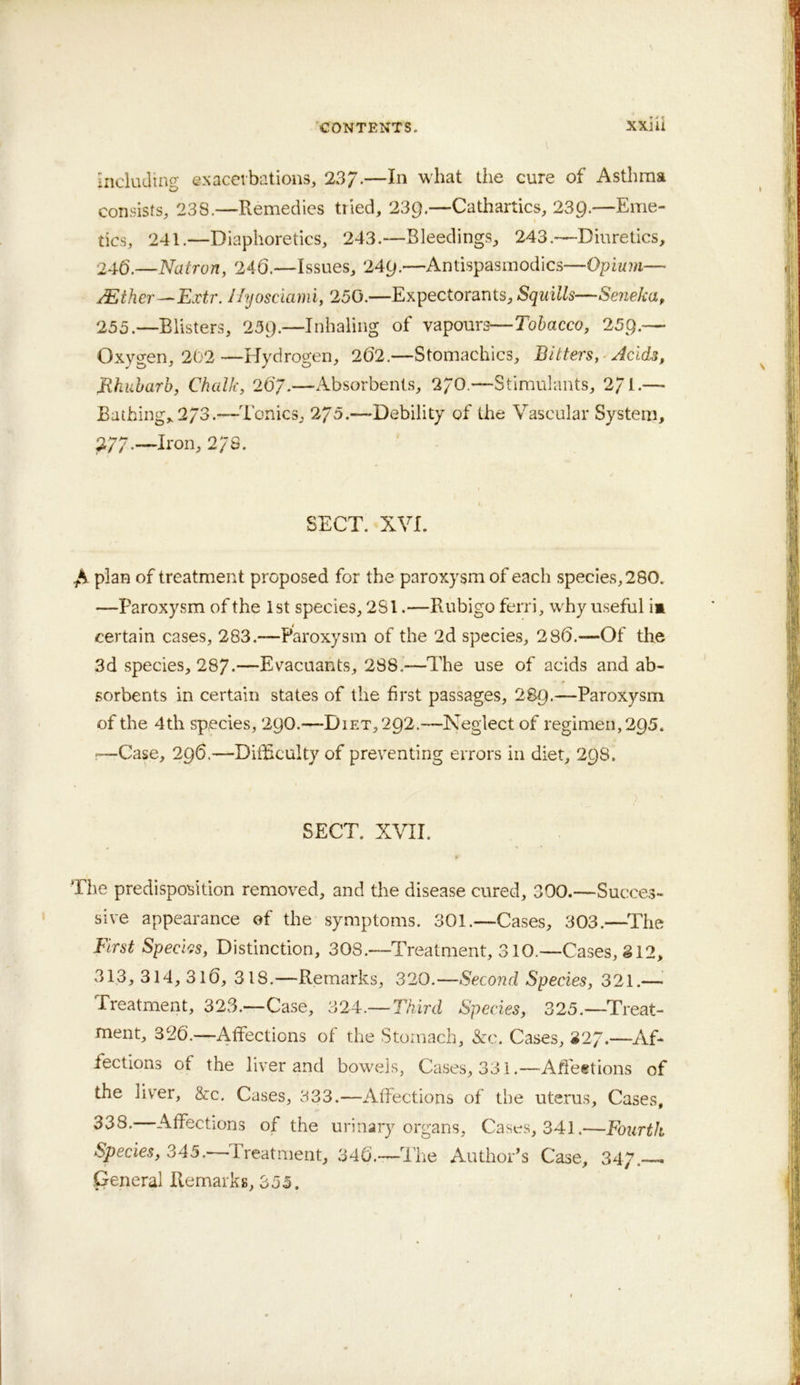 induJino- exacerbations, 237.—In what the cure of Asthma consists, 238.—Remedies tried, 23g.—Cathartics, 239.—Eme- tics, 241.—Diaphoretics, 243.—Bleedings, 243.—Diuretics, 246.—Natron, 246.—Issues, 24g.—Antispasmodics—Opium— /Ether—Extr. I/yosciami, 250.—Expectorants, Squills—Seneka, 255.—Blisters, 25g.—Inhaling of vapourc—Tobacco, 25g.— Oxygen, 202 —Hydrogen, 262.—Stomachics, Bitters, Acids, Bhiiharb, Chalk, 26/.—Absorbents, 2/0.—Stimulants, 2/1.— Bathing, 273.—Tonics, 275.—Debility of the Vascular System, 277-—Iron, 2/8. SECT. XVI. plan of treatment proposed for the paroxysm of each species, 280. —Paroxysm of the 1st species, 281.—Rubigo ferri, wEy useful im certain cases, 283.—Paroxysm of the 2d species, 286.—Of the 3d species, 287-—Evacuants, 288.—The use of acids and ab- sorbents in certain states of the first passages, 289.—Paroxysm of the 4th species, 29O.—Diet, 292.—Neglect of regimen, 295. r—Case, 296.—DiiRculty of preventing errors in diet, 298. SECT. XVII. Ti\e predisposition removed, and the disease cured, 300.—Succes- sive appearance of the symptoms. 301.—Cases, 303.—^The First Species, Distinction, 308.—Treatment, 310.—Cases, S12, 313, 314, 316, 318.—Remarks, 320.—Second Species, 321.— Treatment, 323.—Case, 324.— Third Species, 325.—Treat- ment, 326.—Affections of the Stomach, &c. Cases, 827.—Af- fections of the liver and bowels, Cases, 331.—Affeetions of the litter, &c. Cases, 333.—Affections of the uterus. Cases, ^d8. Affections of the urinary organs, Cast-s, 341.—Fourth Species, 345.—Treatment, 346.“—I'he Author’s Case, 347.—. General Remarks, 355. I