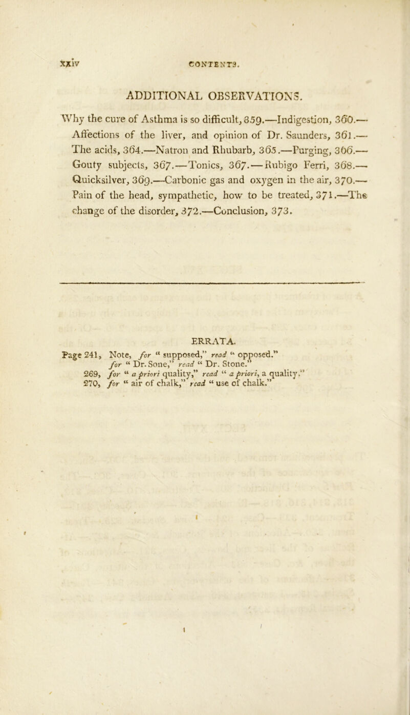 ADDITIONAL OBSERVATIONS. Why the cure of Asthma is so difficult, 359.—Indigestion, 350.—- Affections of the liver, and opinion of Dr. Saunders, 36l.— The acids, 364.—Natron and Rhubarb, 365.—Purging, 366.— Gouty subjects, 36/.—Tonics, 367. — Kubigo Ferri, 368.— Q.uicksilver, 369.—Carbonic gas and oxygen in the air, 3/0.— Pain of the head, sympathetic, how to be treated, 371 •—^The change of the disorder, 3/2.—Conclusion, 3/3» ERRATA. Page 241, Note, ybr “supposed,” “ opposed.” for “ Dr. Sone,” read “ Dr. Stone.” 269, for “ a priori quality,” read “ a priori^ a quality.” 270, for “ air of chalk,” read “ use of chalk.” I ;