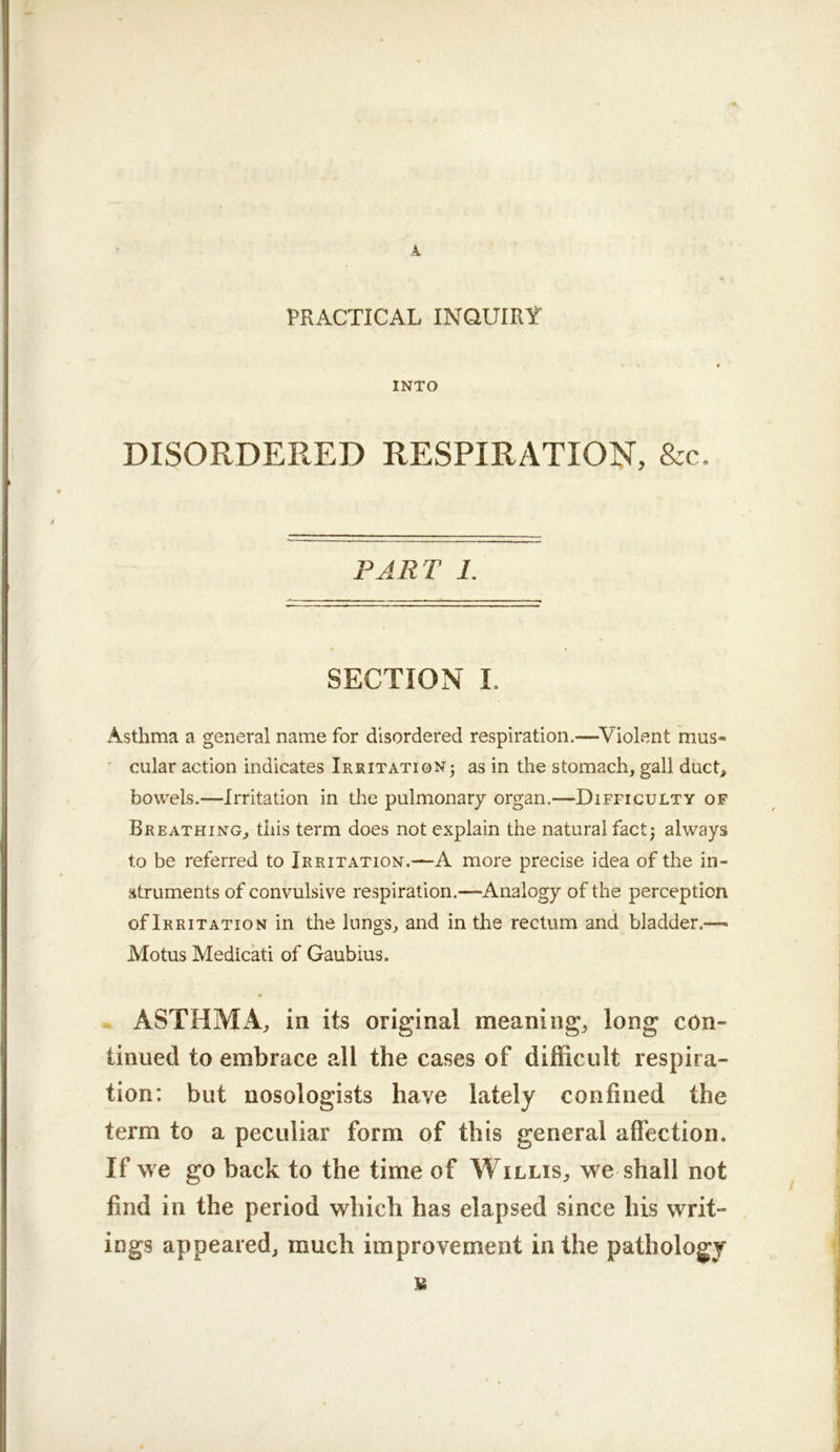 k PRACTICAL INQUIRt' INTO DISORDERED RESPIRATION, &c. PART 1. SECTION I. Asthma a general name for disordered respiration.—^Violent mus- cular action indicates Irritation- as in the stomach, gall duct^ bowels.—Irritation in the pulmonary organ.—Difficulty of Breathing, this term does not explain the natural fact j always to be referred to Irritation.—A more precise idea of the in- struments of convulsive respiration.—Analogy of the perception of Irritation in the lungs, and in the rectum and bladder.—> Motus Medicati of Gaubius. » ASTHMiV, in its original meaning, long con- tinued to embrace all the cases of difficult respira- tion; but nosologists have lately confined the term to a peculiar form of this general aflection. If we go back to the time of Willis, we shall not find in the period which has elapsed since his writ- , ings appeared, much improvement in the pathology