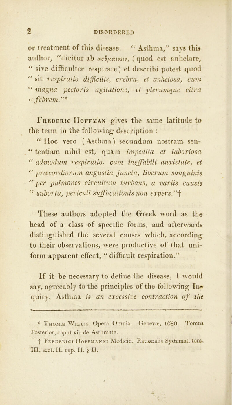 or treatment of this dii^ease. Asthma/' says this author^ ‘^^oicitur ab (quod est anhelare, sive difficulter respiraie) et describi potest quod sit respiratio dlfficilis, crehra, et anhelosa, cum magna pectoris agitatione, et plerumque citra fcbrem/’^ Frederic Hoffman gives the same latitude to the term in the following description : Hoc vero (Asthma) secundum nostram sen- tentiam nihil est^ quam impedita et lahoriosa admodum respiraiio, cum ineffahili anxietate, et prxcordiorum angustia juncta, liberum sanguinis per pulmones circuitum turbans, a variis causis suborta, periculi suffocationis non expers”j‘ These authors adopted the Greek word as the head of a class of specific forms^ and afterwards distinguished the several causes which^ according to their observations^ were productive of that uni- form apparent effect^ ‘difficult respiration. If it be necessary to define the disease, I would say, agreeably to the principles of the following In^ quiry. Asthma is an excessive contraction of the * Thom^ Willis Opera Omnia. Genevae, l680. Tomus Posterior, caput xii. de Asthmate. f Frederici H0FFMA.NNI Medicin. Rationalis Systemat. torn. III. sect. II. cap. II. § II.