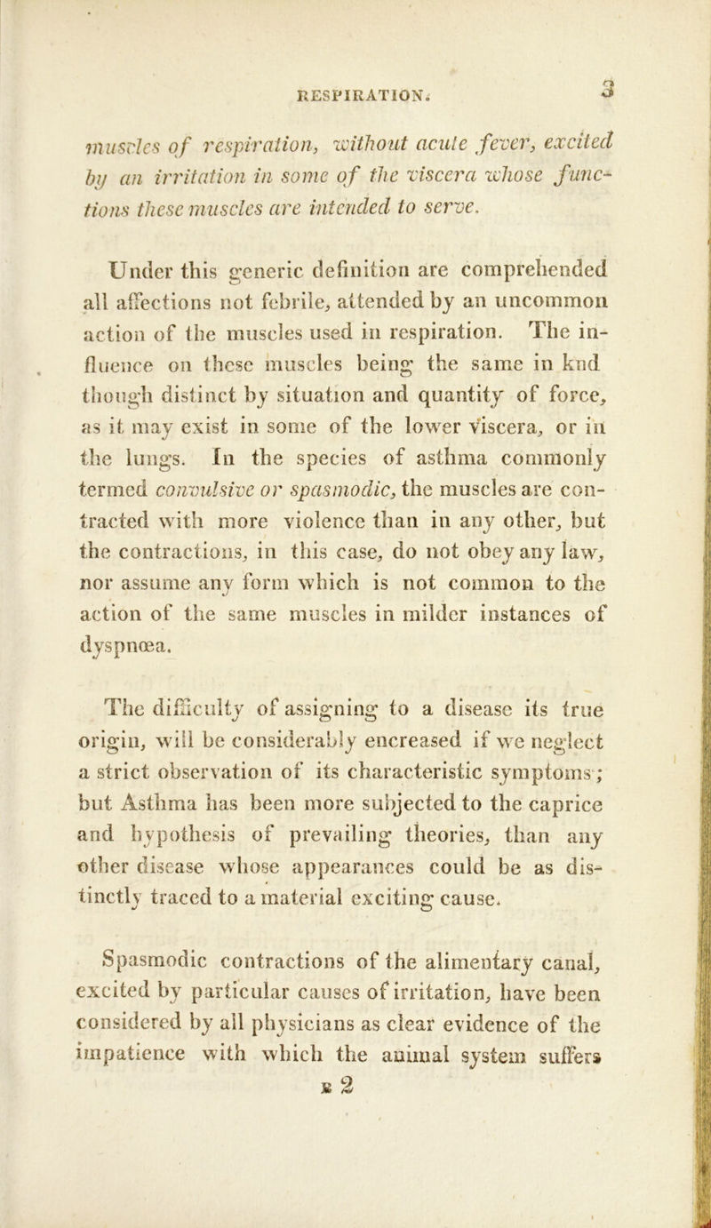 musdes of respiration, without acute fever, excited bij an irritation in some of the viscera whose func-^ tions these muscles are intended to serve. Under this generic definition are comprehended all affections not febrile, attended by an uncommon action of the muscles used in respiration. The in- fluence on these muscles being the same in knd though distinct by situation and quantity of force, as it may exist in some of the lower viscera^ or in the lungs. In the species of asthma commonly termed convulsive or spasmodic, the muscles are con- tracted with more violence than in any other^ but the contractions, in this case, do not obey any law, nor assume any form which is not common to the action of the same muscles in milder instances of dyspnoea. The difiiciilty of assigning to a disease its true origin, will be considerably encreased if we neglect a strict observation of its characteristic symptoms; but Asthma has been more subjected to the caprice and hypothesis of prevailing theories, than any other disease whose appearances could be as dis^ tinctlv traced to a material excitin<2: cause. Spasmodic contractions of the alimeniary canal, excited by particular causes of irritation, have been considered by ail physicians as clear evidence of the impatience with which the animal system suffers