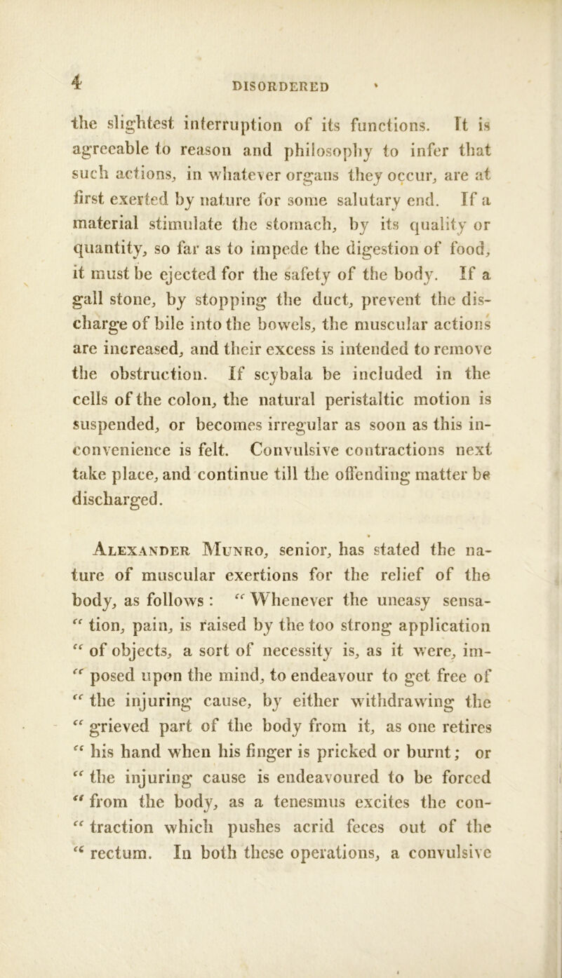 the slightest interruption of its functions. It is agreeable to reason and philosopliy to infer that such actions^ in whatever organs they occur^ are at first exerted by nature for some salutary end. If a material stimulate the stomachy by its quality or quantity, so far as to impede the digestion of food, it must be ejected for the safety of the body. If a gall stone, by stopping the duct, prevent the dis- charge of bile into the bowels, the muscular actions are increased, and their excess is intended to remove the obstruction. If scybala be included in the cells of the colon, the natural peristaltic motion is suspended, or becomes irregular as soon as this in- convenience is felt. Convulsive contractions next take place, and continue till the oftendiiig matter be discharged. « Alexander Munro, senior, has stated the na- ture of muscular exertions for the relief of the body, as follows : Whenever the uneasy sensa- tion, pain, is raised by the too strong application of objects, a sort of necessity is, as it were, im- posed upon the mind, to endeavour to get free of the injuring cause, by either withdraw ing the grieved part of the body from it, as one retires his hand when his finger is pricked or burnt; or 1 the injuring cause is endeavoured to be forced from the body, as a tenesmus excites the con- traction which pushes acrid feces out of the rectum. In both these operations, a convulsive