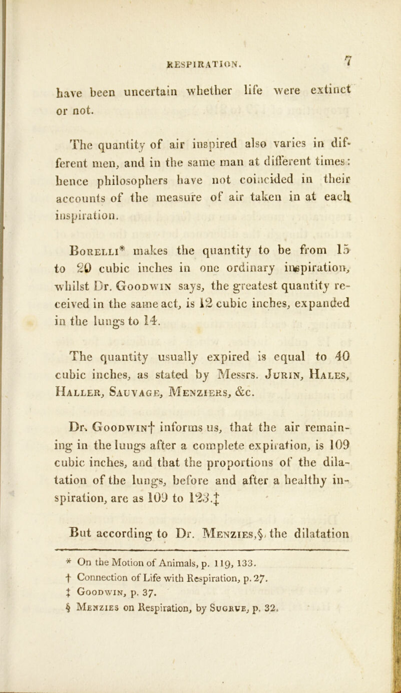 have been uncertain whether life were extinct or not. The quantity of air inspired also varies in dif- ferent men^ and in the same man at different times: hence philosophers have not coincided in their accounts of the measure of air taken in at each inspiration. Borelli* * * § makes the quantity to be from 15 to 20 cubic inches in one ordinary inspiration, whilst Dr. Goodwin says, the greatest quantity re- ceived in the same act, is 12 cubic inches, expanded in the lungs to 14. The quantity usually expired is equal to 40 cubic inches, as stated by Messrs. Jurin, Hales, Haller, Salvage, Menziers, &c. Di\ GooDWiNf informs us, that the air remain- ing in the lungs after a complete expiration, is 109 cubic inches, and that the proportions of the dila- tation of the lungs, before and after a healthy in-^ spiration, are as 109 to But according to Dr. Menzies,§, the dilatation * On the Motion of Animals, p. lip, 133. f Connection of Life with Respiration, p. 27. t Goodwin, p. 37. § Menzies on Respiration, by Sugeve, p, 32.