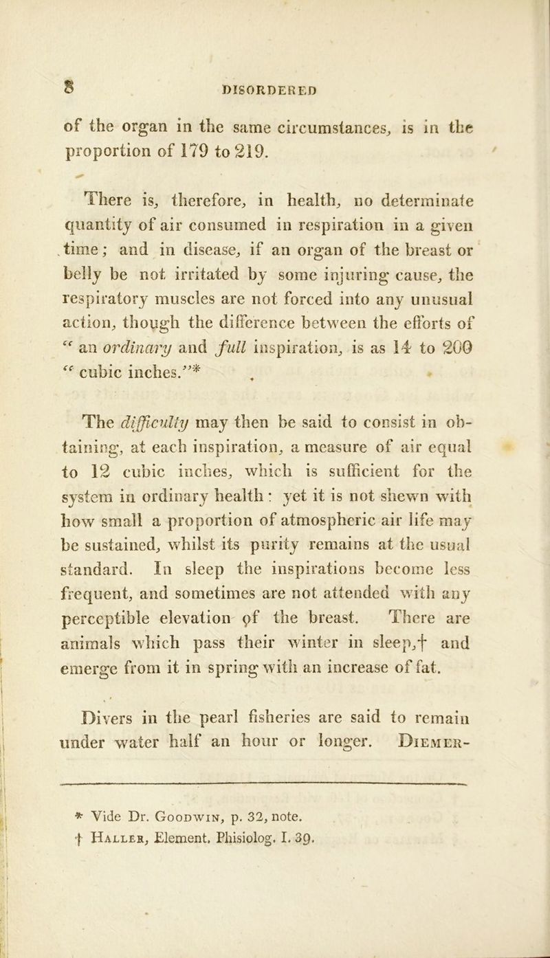 s of the organ in the same circumstances^ is in the proportion of 179 to 219. There is, therefore^ in healthy no determinate quantity of air consumed in respiration in a given . time; and in disease^ if an organ of the breast or belly be not irritated by some injuring cause^, the respiratory muscles are not forced into any unusual action^ though the dilference between the efforts of an ordinary and full inspiration^ is as 14 to 200 cubic inches.''* The difficulty may then be said to consist in ob- taining, at each inspiration, a measure of air equal to 12 cubic inches, which is sufficient for the system in ordinary health: yet it is not shewn with how small a proportion of atmospheric air life may be sustained, whilst its purity remains at the usual standard. In sleep the inspirations become less frequent, and sometimes are not attended with any perceptible elevation' pf the breast. There are animals which pass their winter in sleep,f and emerge from it in spring with an increase of fat. Divers in the pearl fisheries are said to remain under water half an hour or longer. Diemer- * Vide Dr. Goodwin, p. 32, note, f Haller, Element. Phisiolog. I. 3p.