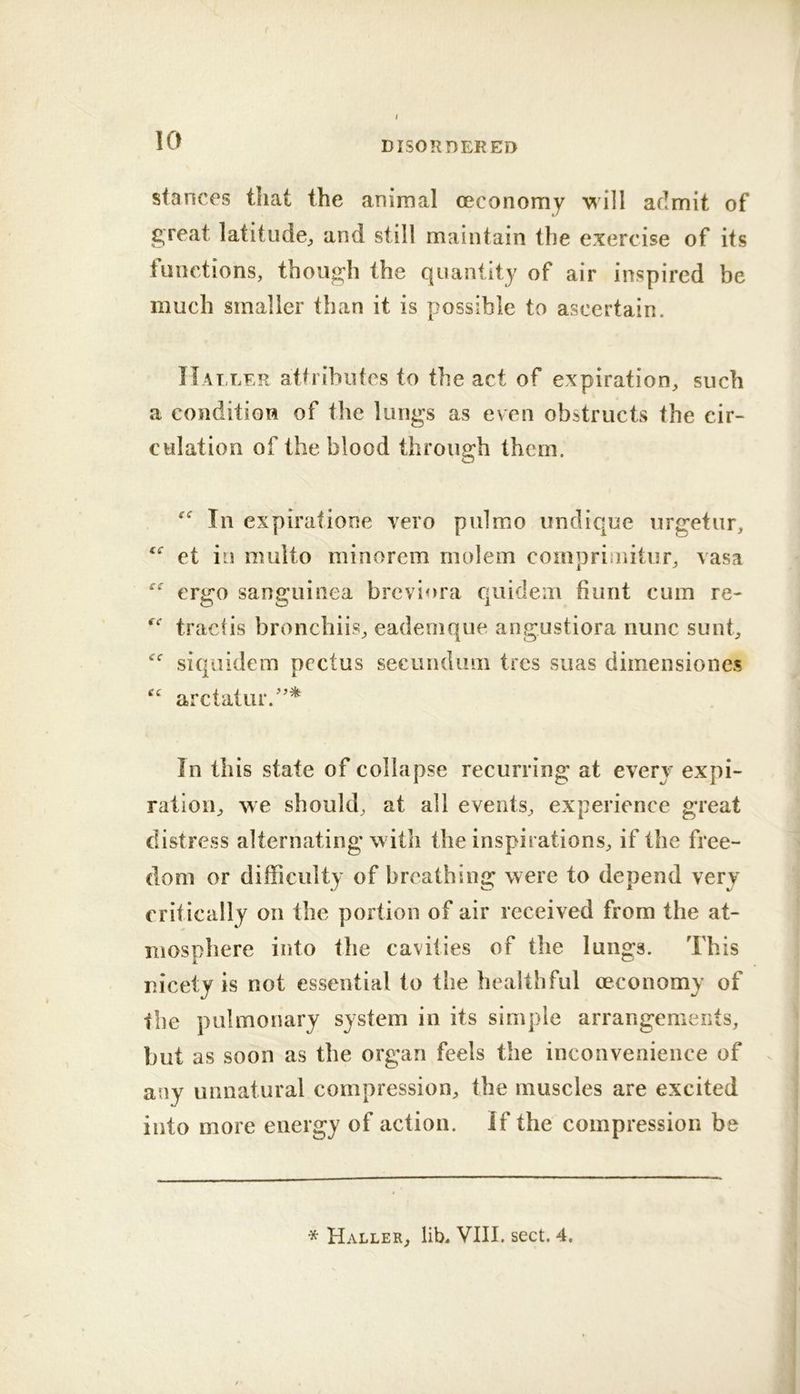 stances that the anirnal oecoiiomy \^ill admit of great latitude;, and still maintain the exercise of its tunctions, though the quantity of air inspired be much smaller than it is possible to ascertain. IIat ler attributes to the act of expiration, such a condition of the lungs as even obstructs the cir- culation of the blood through them. In expiratione vero pulmo undique urgetur, et in multo minorem rnolem compriinitur, vasa “ ergo sanguinea breviora quidem hunt cum re- tractis bronchiis, eadenique angustiora nunc sunt, siquidem pectus secundimi tres siias dimensiones “ arctatur.'’^ In this state of collapse recurring at every expi- ration, we should, at all events, experience great distress alternating with the inspirations, if the free- dom or difficulty of breathing were to depend very critically on the portion of air received from the at- mosphere into the cavities of the lungs. This nicety is not essential to the healthful (economy of the pulmonary system in its simple arrangements, but as soon as the organ feels the inconvenience of any unnatural compression, the muscles are excited into more energy of action. If the compression be * Haller, lib^ VIII. sect. 4.