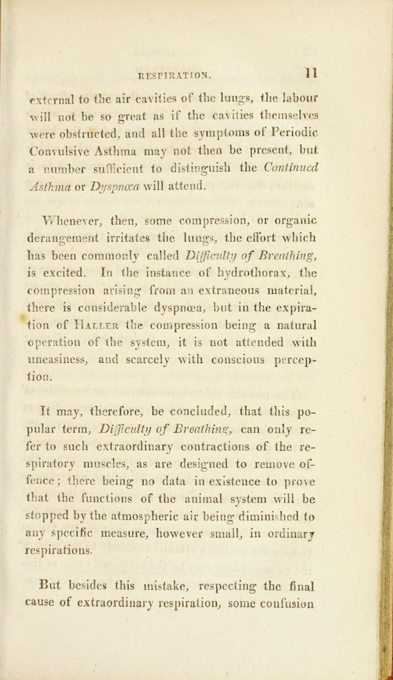 RESnUATIOM. rxtcrnal to the air cavities of the lungs, the labour M’ill not be so great as if the cavities themselves were obstructed, and all the symptoms of Periodic Convulsive Asthma may not then be present, but a number suilicieiit to distinguish the Continued Asthma or Dijspnoca will attend. I » Whenever, then, some compression, or organic deran«:enient irritates the lun^s, the eftort which has been commonly called Di(ficullp of Breathings is excited. In the instance of hydrothorax, the compression arising from an extraneous material, there is considerable dyspnma, but in the expira- tion of Haller the compression being a natural operation of tbe system, it is not attended with uneasiness, and scarcely with conscious percep- tion. It may, therefore, be concluded, that this po- pular term, DilJiciiIty of Breathing, can only re- fer to such extraordinary contractions of the re- spiratory muscles, as are designed to remove of- fence ; there being no data in existence to prove that the functions of the animal system will be stopped by the atmospheric air being diminished to any specific measure, however small, in ordinary respirations. But besides this mistake, respecting the final cause of extraordinary respiration, some confusion