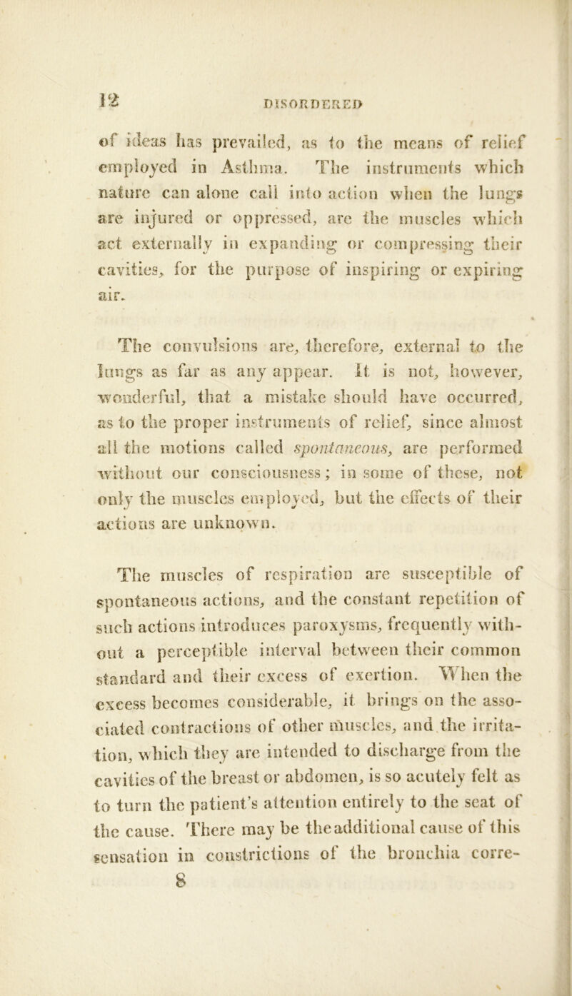 of ideas lias prevailed, as lo the means of relief employed in Asthma. The instruments which nature can alone call into action wlien the lungs are injured or oppressed, arc the muscles whieli act externally in expanding or compressing their cavities, for the purpose of inspiring or expiring air» The convulsions are, tlierefore, external to the lungs as fill’ as any appear, it is not, however, wonderful, that a mistake should have occurred, as to the proper instniinents of relief, since almost all the motions called sponianeoiis, are performed without our consciousness; in some of these, not only the muscles employed, but the eifects of their actions are unknown. The muscles of respiration are susceptible of spontaneous actions, and the constant repetition of such actions introduces paroxysms, frequently with- out a perceptible interval between their common standard and their excess of exertion. When the excess becomes considerable, it brings on the asso- ciated contractions of other nuiscics, anddhe irrita- tion, which they are intended to discharge from the cavities of the breast or abdomen, is so acutely felt as to turn the patient’s attention entirely to the seat of the cause. There may be the additional cause of this sensation in constrictions of the bronchia corre- 8