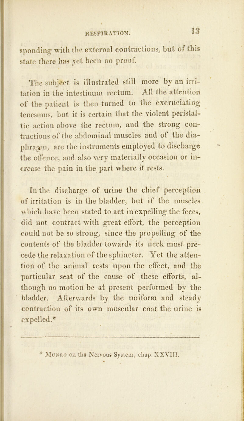 spoiiding with the external contractions^ but of this state there has yet been no proof. Tlie subject is illustrated still more by an irri-* tation in the intestiimm rectum. Ail the attention of the patient is then turned to the excruciating tenesmus^ but it is certain that the violent peristal- tic action above the rectum^ and the strong con- tractions of the abdominal muscles and of the dia- phra^fTn, are the instruments employed to discharge the ofieiice, and also very materially occasion or in- crease the pain in the part where it rests. In the discharge of urine the chief perception of irritation is in the bladder, but if the muscles which have been stated to act in expelling tlie feces, did not contract with great effort, the perception could not be so strong, since the propelling of the contents of the bladder towards its neck must pre- cede the relaxation of the sphincter. Yet the atten- tion of the animal rests upon the effect, and the particular scat of the cause of these efforts, al- though no motion be at present performed by the bladder. Afterwards by the uniform and steady contraction of its own muscular coat the urine is expelled.^ * Munro on the Nervous System, chap. XXVIII,