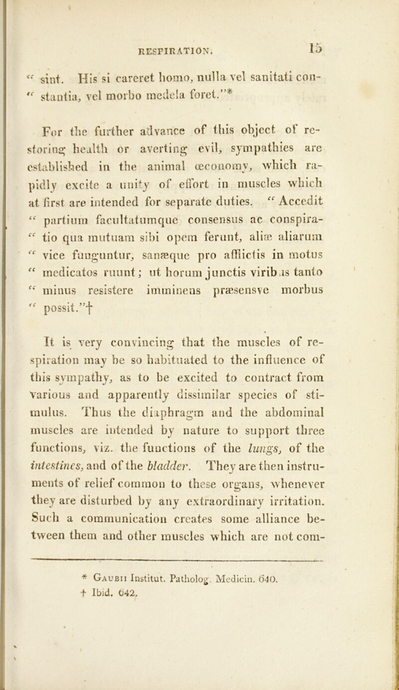 sint. His si carcret homo, nulla vel sanitati con- stall!ia, vel morbo racdela foret.”^ For the further advance of this object of re- storins; health or averting; evil, sympathies are established in the animal cecoiioray, which ra- pidly excite a unity of edort in muscles which at first are intended for separate duties. Acccdit  partium facultatumquc consensus ac conspira- tio qua mutuam sibi opem ferunt, aliai aliarum vice funguntur, sanjeque pro affiictis in motus medicates ruunt; ut horum junctis viribas tanto minus resistere imminens prsesensve morbus possit.^'f « It is very convincing that the muscles of re- spiration may be so habituated to the influence of this sympathy, as to be excited to contract from Various and apparently dissimilar species of sti- mulus. Thus the diaphragm and the abdominal muscles are intended by nature to support three functions, viz. the functions of the lungSj of the intestines, and of the bladder. They are then instru- ments of relief coimnon to these organs, whenever they are disturbed by any extraordinary irritation. Such a communication creates some alliance be- tween them and other muscles which are not com- * Gaubii Institut. Patholog. Medicin. 640. + Ibid, 042,