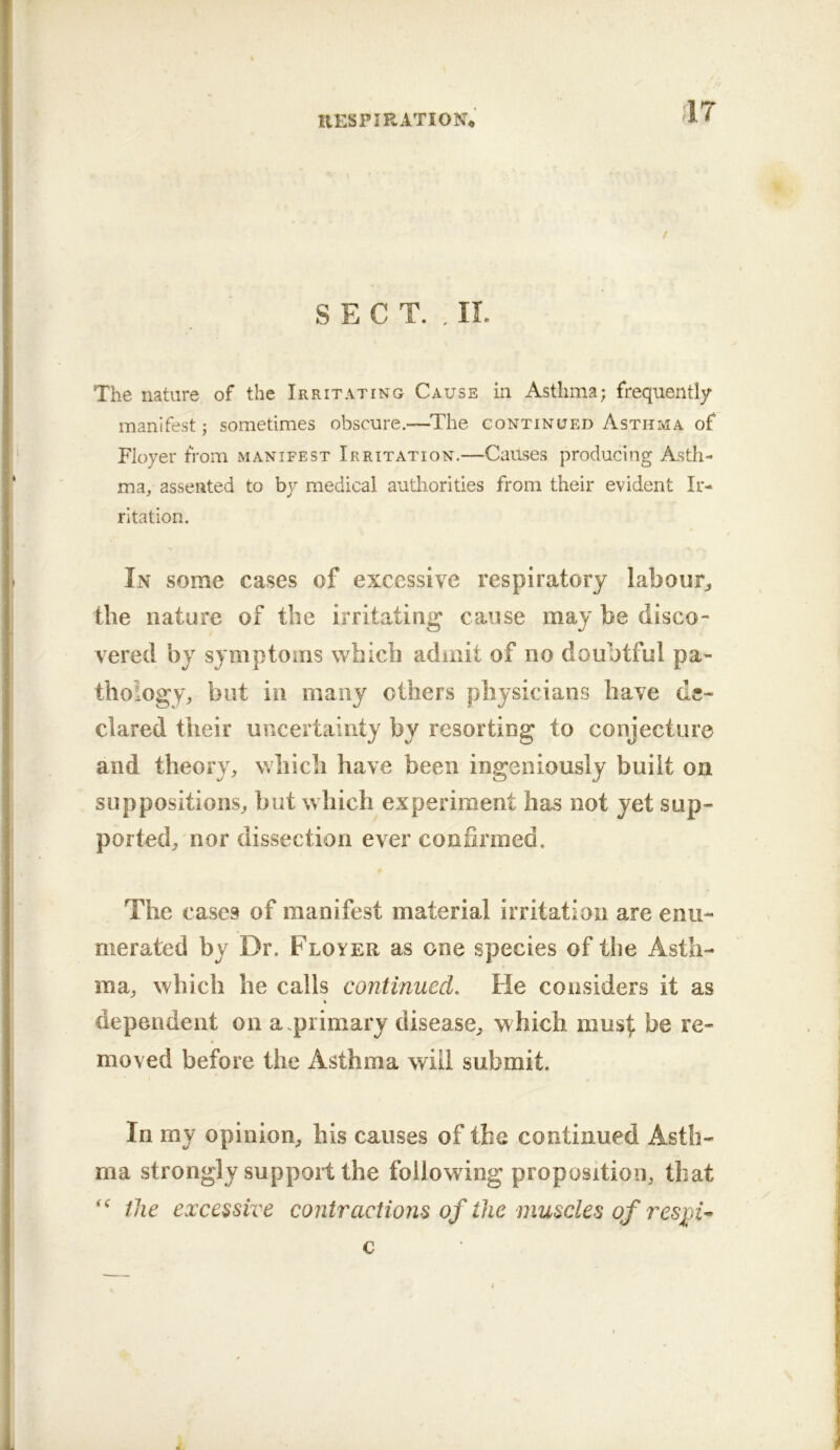 IlESP I RATION* SECT. . IL The nature of the Irritating Cause in Asthma; frequently manifest; sometimes obscure.—^The continued Asthma of Floyer from manifest Irritation.—Causes producing Asth- ma, assented to by medical authorities from their evident Ir- ritation. In some cases of excessive respiratory labour^, the nature of the irritating cause may be disco- vered by symptoms which admit of no doubtful pa- thology, but in many others physicians have de- clared their uncertainty by resorting to conjecture and theory, which have been ingeniously built on suppositions, but which experiment has not yet sup- ported, nor dissection ever confirmed. The cases of manifest material irritation are enu- merated by Dr. Floyer as one species of the Asth- ma, which he calls continued. He considers it as dependent on a.primary disease, which musl: be re- moved before the Asthma will submit. In my opinion, his causes of the continued Asth- ma strongly support the following proposition, that the excessive contractions of the muscles of res^U c k