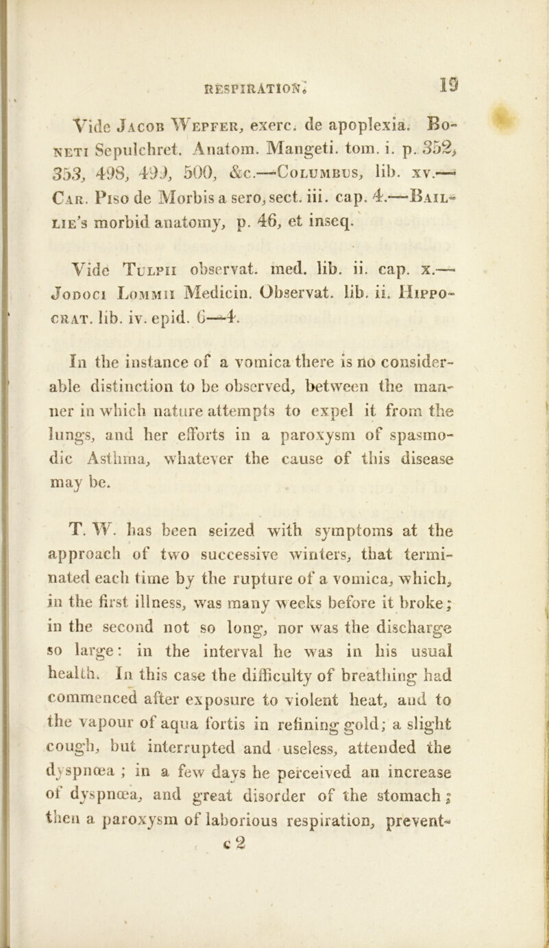 RESPIRATlO?Te Vide Jacob Wepfer„ exerc; de apoplexla. Bo- NETi Sepiilchret. Anatom. Mangeti. tom. i. p. 352> 3j3j 498^ 4i)J, 500, &c.—Columbes, lib. xv.—^ Car. Piso de Alorbis a sero, sect. iii. cap. 4.*—Bail- lie's morbid anatomy, p. 46, et inscq. Vide Tulpii observat. med. lib. ii. cap. x.~ JoDoci Lommii Aledicin. Observat. lib. ii. Hippo- CRAT. lib. iv. epid. 6—4. Ill the instance of a vomica there is no consider- able distinction to be observed, between the man- ner in which nature attempts to expel it from the lungs, and her efforts in a paroxysm of spasmo- dic Asthma, whatever the cause of this disease may be. T. W. has been seized with symptoms at the approach of two successive winters, that termi- nated each time by the rupture of a vomica, which, in the first illness, was many weeks before it broke; in the second not so long, nor w^as the discharge so large: in the interval he was in his usual health. In this case the difficulty of breathing had commenced after exposure to violent heat, and to the vapour of aqua fortis in refining gold; a slight cough, but interrupted and useless, attended the dyspnoea ; in a few days he perceived an increase ot dyspnoea, and great disorder of the stomach; then a paroxysm of laborious respiration, prevent- ( c 2