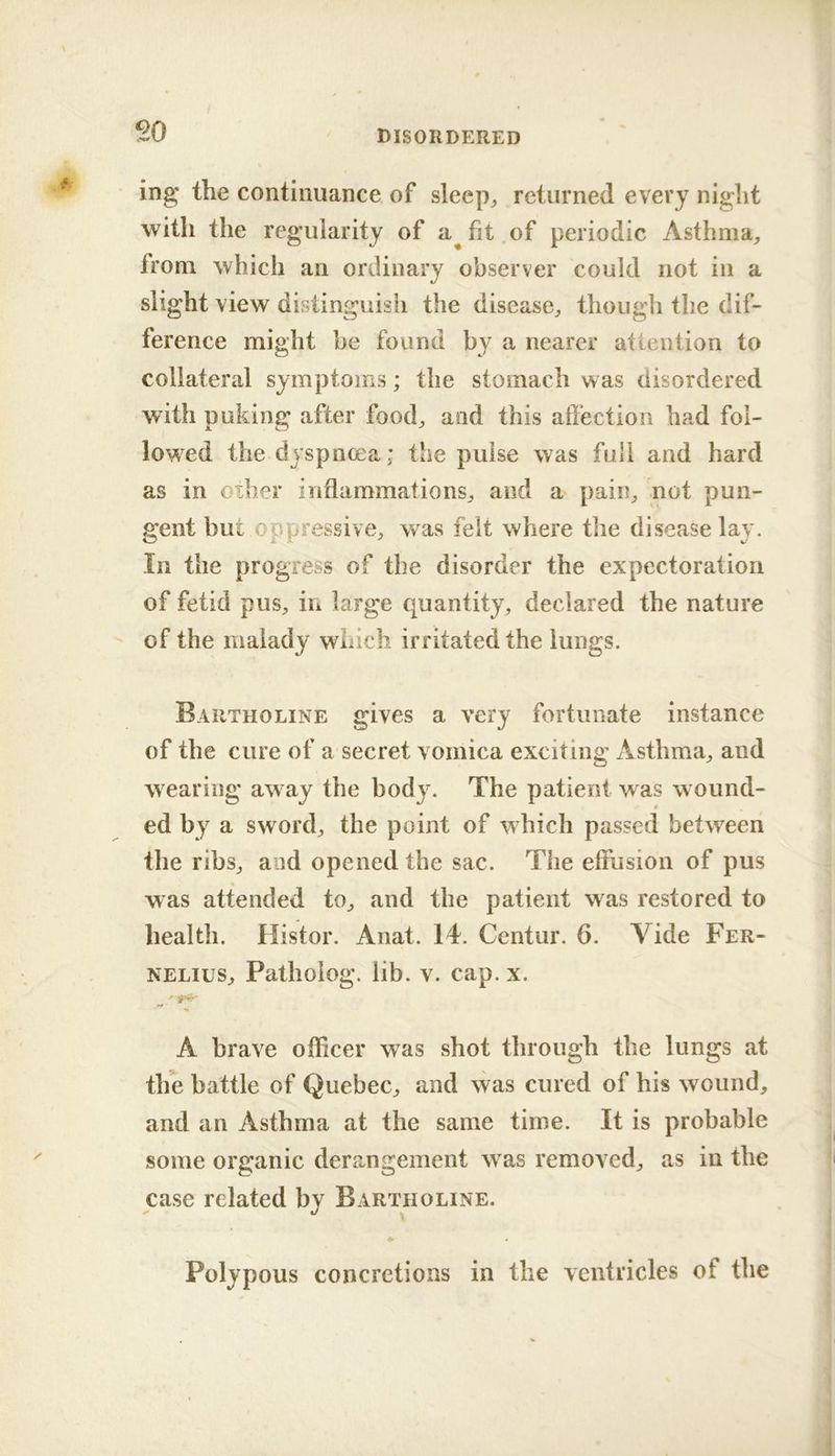 ing the continuance of sleep^ returned every night with the regularity of a^fit of periodic Asthma, from which an ordinary observer could not in a slight view distinguish the disease, though the dif- ference might be found by a nearer attention to collateral symptoms; the stomach was disordered with puking after food, and this affection had fol- lowed the dyspnoea; the pulse was full and hard as in oiher inflammations, and a pain, not pun- gent but oppressive, was felt where the disease lay. In the progress of the disorder the expectoration of fetid pus, in large quantity, declared the nature of the malady which irritated the lungs. Bartholine gives a very fortunate instance of the cure of a secret vomica exciting Asthma, and wearing aw ay the body. The patient was w ound- # ed by a sw ord, the point of which passed between the ribs, and opened the sac. The effusion of pus was attended to, and the patient was restored to health. Histor. Anat. 14. Centur. 6. Vide Fer- NELius, Patholog. lib. v. cap. x. A brave officer was shot through the lungs at tlfe battle of Quebec, and was cured of his wound, and an Asthma at the same time. It is probable some organic dercmgement w as removed, as in the case related by Bartholine. # Polypous concretions in the ventricles of the