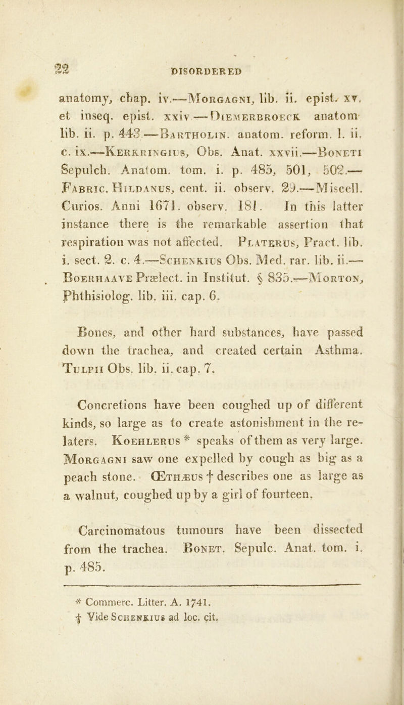 anatomy, chap, iv.—Morgagni, Ub. li. epist. xy, et inseq. epist. xxiv—Oiemerbroeck anatom' lib. ii, p. 443—Bartholin, anatom, reform. 1. ii. c. ix.—Kerrringils, Obs. Anat. xxvii.—Boneti Sepulch. Anatom, tom. i. p. 485, 501, 502.— Fabric. FIildanus, cent. ii. observ. 2d.— Miscell. Curios. Anni 1671. observ. 18i. In this latter instance there is the remarkable assertion that ' respiration was not atFected. Platerus, Pract. lib. i. sect. 2. c. 4.—ScHENKiEs Obs. Med. rar. lib. ii.— Boerhaave Praelect. in Institut. § 835.*?—AIorton, Phthisiolog. lib. iii. cap. 6. Bones, and other hard substances, have passed down the trachea, and created certain Asthma. Tllpii Obs. lib. ii. cap. 7. Concretions have been coughed up of different kinds, so large as to create astonishment in the re- laters. Koehlerhs ^ speaks of them as very large. Morgagni saw one expelled by cough as big as a peach stone. (Etileus f describes one as large as a walnut, coughed up by a girl of fourteen. Carcinomatous tumours have been dissected from the trachea. Bonet. Sepulc. Anat. tom. i. p. 485. Commerc. Litter. A. 1741. I Vide SciiENK-ius ad loc. qit