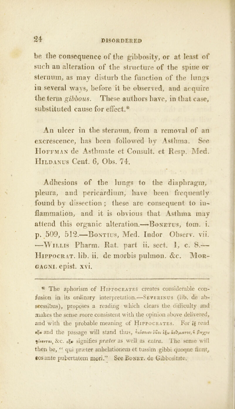 be the consequence of the gibbosity^ or at least of such an alteration of the structure of the spine or sternum^ as may disturb the function of the lungs in several ways^ before it be observed, and acquire the term gibbous. These authors have, in that case, substituted cause for effect.* An ulcer in the sternum, from a removal of an excrescence, has been followed by Asthma. See Hoffman de Asthrnate et Consult, et Resp. Med. Hildanus Cent. 6, Obs. 74. Adhesions of the lungs to the diaphragm, pleura, and pericardium, have been frequently found by dissection ; these are consequent to in- flammation, and it is obvious that Asthma may attend this organic alteration.—Bonetus, tom. i. p. 509, 512.—Bontius, Med. Indor Observ. vii. ■—Willis Pharm. Rat. part ii, sect. 1, c. 8.— Hippocrat. lib. ii. de morbis pulmon. &c. Mor- gagni. epist. xvi. ^ The aphorism of HirrocRATES creates considerable con- fusion in its ordinary interpretation.—Severinus (iib. de ab- scessibus), proposes a reading which clears the difficulty and raiakes the sense more consistent with the opinion above delivered, and with the probable meaning of Hippocrates, For read and the passage will stand thus, OKOffoiat vQoi ^IvovTm^ &c, signifies premier as well as extra. I'he sense will then be, qui praeter anhelationem et tussim gibbi quoque fiunt^ eosante pubertatem muri.” See Bonet. de Gibbositate.