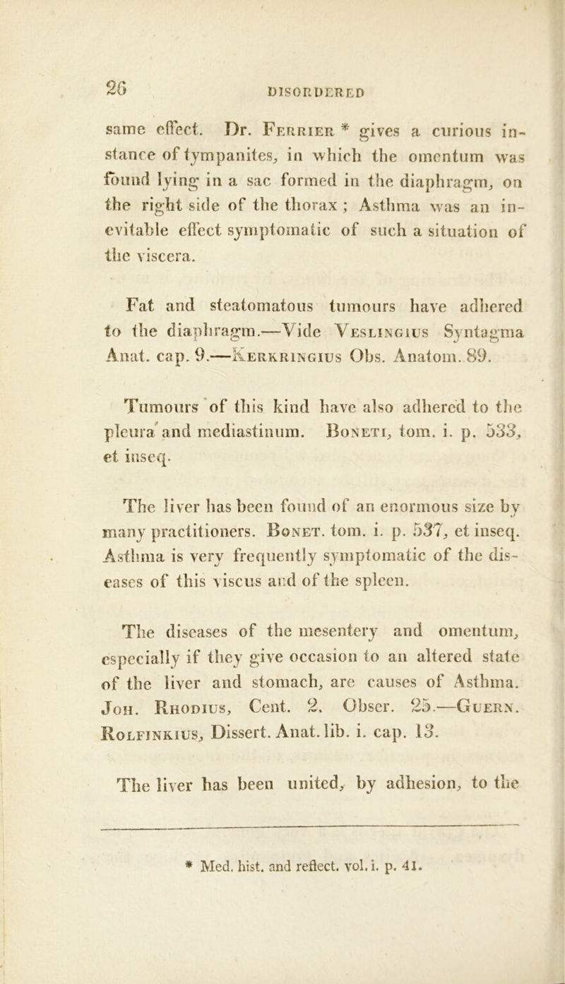 same effect. Dr. Ferrier ^ «:ives a curious in- stance of tympanites^ in which the omentum was found lying in a sac formed in the diaphragm^ on the right side of the thorax ; Asthma was an in- evitable effect symptomatic of such a situation of the viscera. Fat and steatomatous tumours have adhered to the diapliragm.—Vide Veslingius Syntagma Anat. cap. 9.—Kerkringius Ohs. Anatom. 89. Tumours of this kind have also adhered to tlie pleura'and mediastinum. Boneti, tom. i. p. jSS., et iuseq. The liver has been found of an enormous size by many practitioners. Bonet. tom. i. p. 537^ et inseq. Astlmia is very frequently symptomatic of the dis- eases of this visciis and of the spleen. The diseases of the mesentery and omentum^ especially if they give occasion to an altered state of the liver and stomach, are causes of Asthma. JoH. Rhodius, Cent. 2. Obscr. 25.—Guern. Rolfinkius, Dissert. Anat. lib. i. cap. 13. The liver has been united, by adhesion, to the * Med. hist, and reflect, vol.i. p. 41.