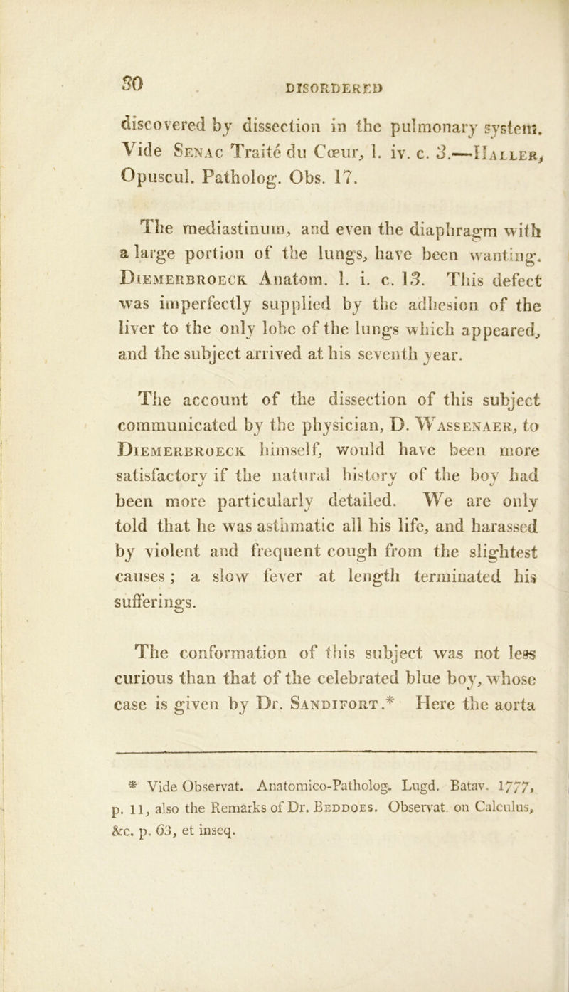 so DISORDERED discovered by dissection in the pulmonary system. Vide Senac Traitc du Coem% 1. iv. c. 3.—Haller^ Opuscul. Patholog. Obs. 17. The mediastinum^ and even the diapbra2:m with a large portion of the lungs^ have been w anting. Diemerbroecr Anatom. 1. i. c. 13. This defect was imperfectly supplied by the adhesion of the liver to the only lobe of the lungs w hich appeared^ and the subject arrived at his seventh year. The account of the dissection of this subject communicated by the physician, D. Wassenaer, to Diemerbroecr himself, would have been more satisfactory if the natural history of the boy had been more particularly detailed. We are only told that he w as asthmatic all his life, and harassed by violent and frequent cough from the slightest causes; a slow fever at length terminated his sufferings. The conformation of this subject was not less curious than that of the celebrated blue boy, whose case is given by Dr. Sandifort.* Here the aorta * Vide Observat. Anatomico-Patholog. Lugd. Batav. 1/77, p. 11, also the Remarks of Dr. Beddoes. Obsen at. oii Calculus, &:c. p. 63, et inseq.
