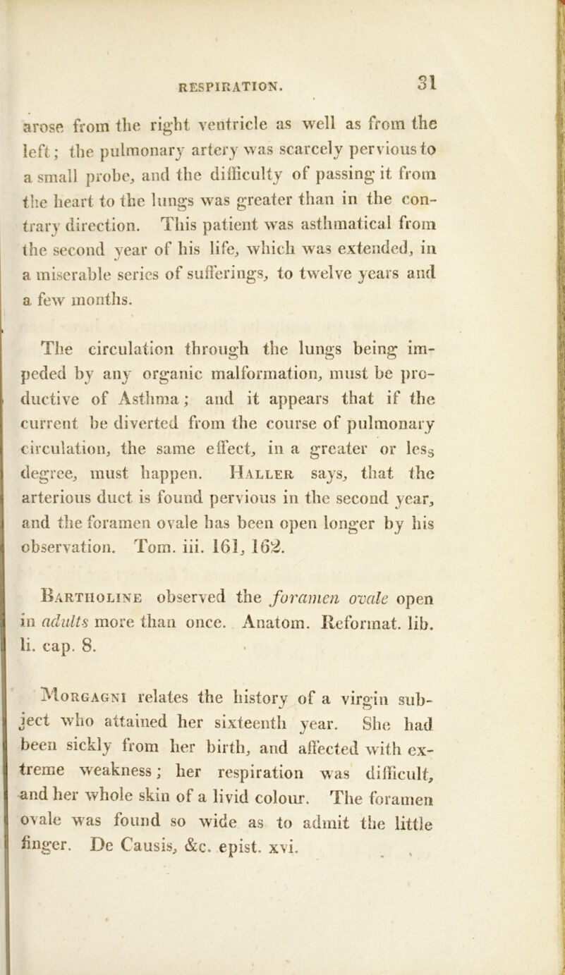 arose from the right yentricle as well as from the left; the pulmonary artery was scarcely pervious to a small probe, and the difficulty of passing it from tlie heart to the lungs was greater than in the con- trary direction. This patient was astlimatical from the second year of his life, which was extended, in a miserable series of sufferings, to twelve years and a few months. The circulation through the lungs being im- peded by SiWj organic malformation, must be pro- ductive of Asthma; and it appears that if the current be diverted from the course of pulmonary circulation, the same effect, in a greater or lesg degree, must happen. Haller says, that the arterious duct is found pervious in the second year, and the foramen ovale has been open longer by his observation. Tom. iii. 161, 162. Bartholine observed the foramen ovale open in adults more than once. Anatom. Reformat, lib. li. cap. 8. Morgagni relates the history of a virgin sub- ject who attained her sixteenth year. She had %j been sickly from her birth, and affected with ex- treme weakness; her respiration was difficult, and her whole skin of a livid colour. The foramen ovale was found so wide as to admit the little huger, De Causis, &c. epist, xvi.