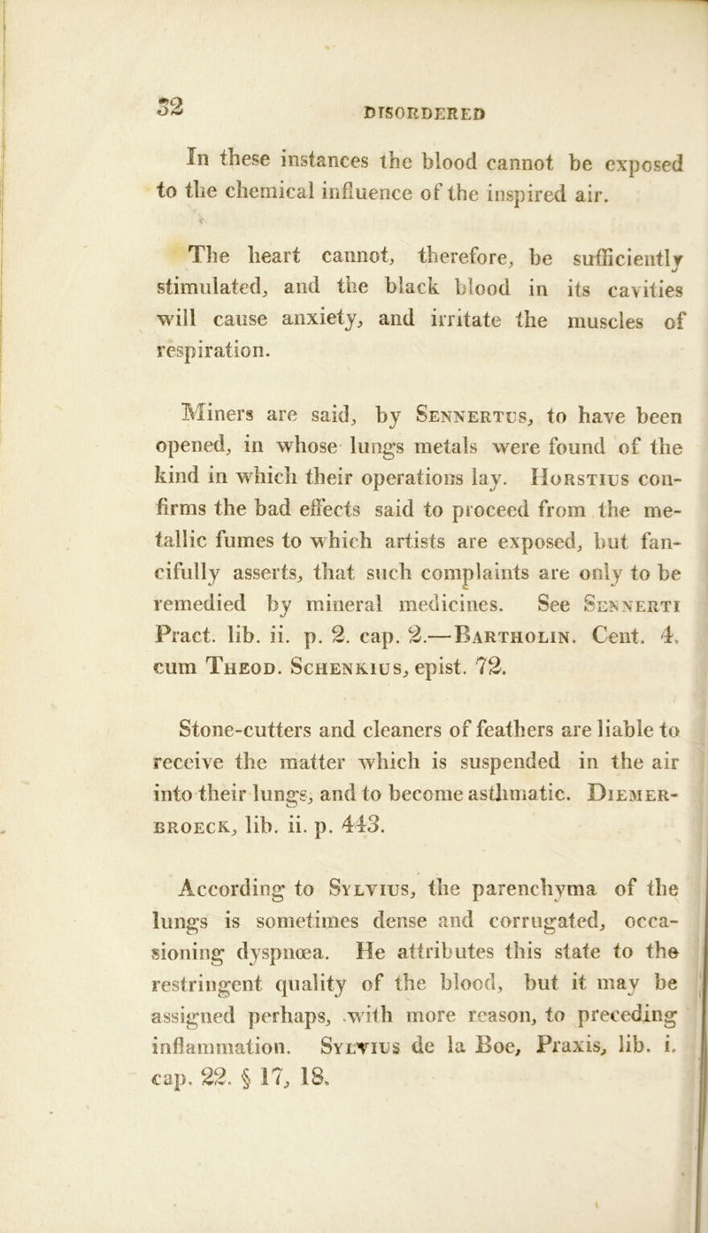 52 In these instances the blood cannot be exposed to the chemical influence of the inspired air. V The heart cannot, therefore, be sufHcientl/ stimulated, and the black blood in its cavities will cause anxiety, and irritate the muscles of respiration. Miners are said, by Sennertes, to have been opened, in whose lungs metals were found of the kind in which their operations lay. Horstius con- firms the bad effects said to proceed from the me- tallic fumes to which artists are exposed, but fan- cifully asserts, that such complaints are only to be remedied by mineral medicines. See Sennerti Pract. lib. ii. p. 2. cap. 2.— Bartholin. Cent. 4. cum Theod. ScHENKius, epist. 72. Stone-cutters and cleaners of feathers are liable to receive the matter which is suspended in the air into theirdungg, and to become astlimatic. Diemer- BROECK, lib. ii. p. 443. According to Sylvius, the parenchyma of the lungs is sometimes dense and corrugated, occa- sioning dyspnoea. He attributes this state to the restringent quality of the blood, but it may be assigned perhaps, .with more reason, to preceding inflammation. Sylvius de la Boe, Praxis, lib. i.