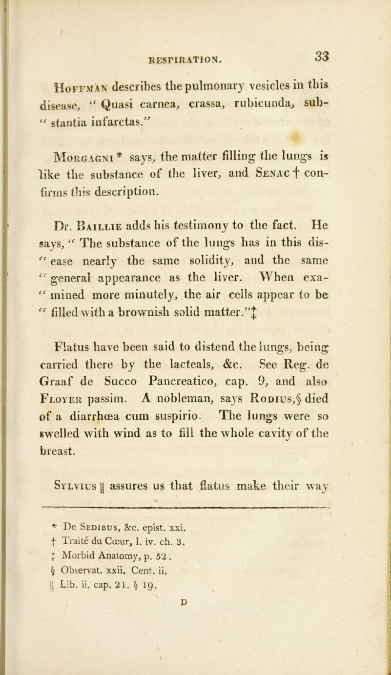 Hoffman describes the pulmonary vesicles in this disease^ Quasi carnea;, crassa^ rubicundaj sub- “ staritia infarctas/^ Morgagni ^ says, the matter filling the lungs is like the substance of the liver, and Senac f con- firms this description. Dr. Baillie adds his testimony to the fact. He says, The substance of the lungs has in this dis- ease nearly the same solidity, and the same general appearance as the liver. When exa- mined more minutely, the air cells appear to be filled with a brownish solid matter.'']; Flatus have been said to distend the lungs, being carried there by the lacteals, &c. See Reg. de Graaf de Succo Pancreatico, cap. 9, and also Floyer passim. A nobleman, says Rodius,§ died of a diarrhoea cum suspirio. The lungs were so swelled with wind as to fill the whole cavitv of the %/ breast. Sylvius || assures us that flatus make their way * De Sedibus, &c. epist. xxi. t Traite du Coeur, 1. iv. ch. 3. ^ Morbid Anatomy, p. 52. § Observat. xxii. Cent. ii. !| Lib. ii, cap. 21. § Ip. P