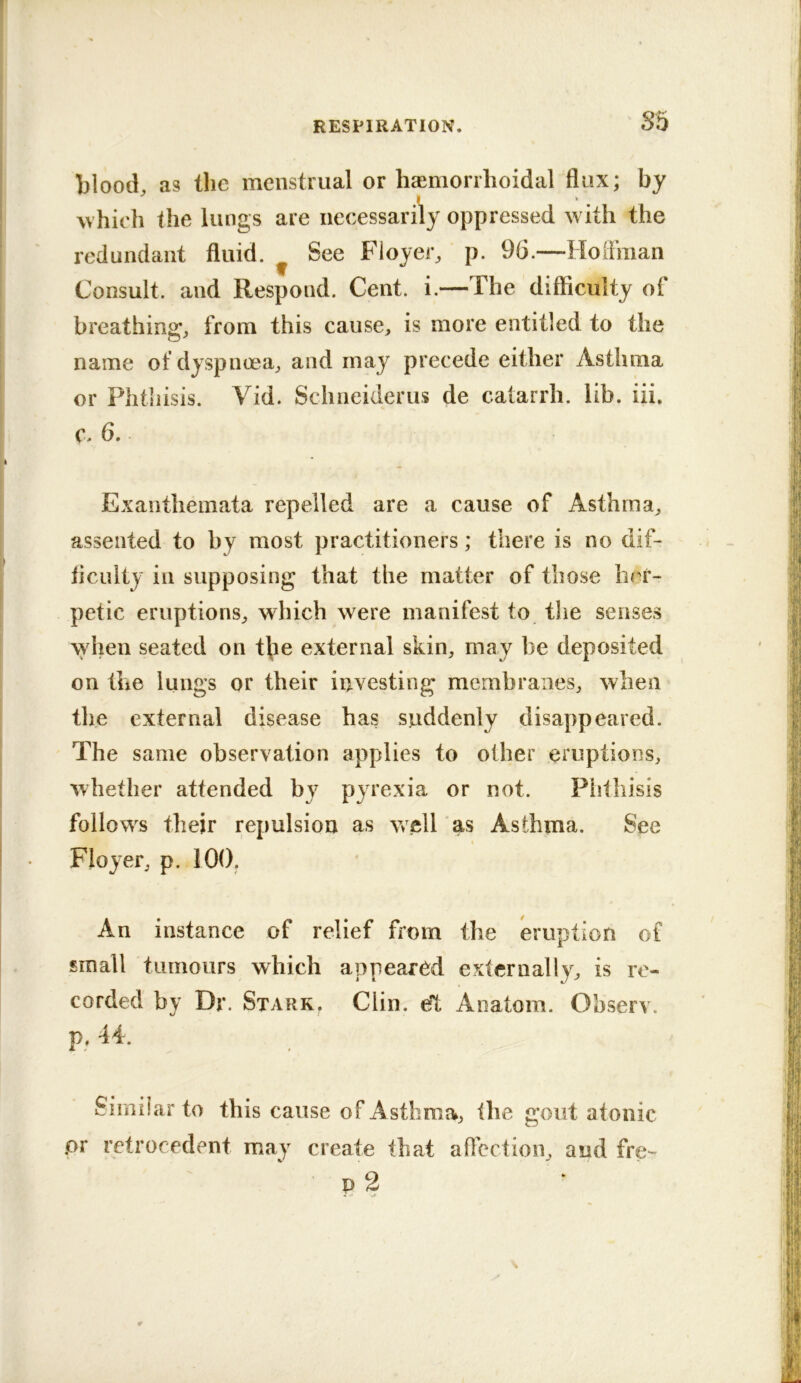 S5 blood, as the menstrual or haimorrhoidal flux; by ^vhich the lungs are necessarily oppressed with the redundant fluid. ^ See Floyer, p. 96.—Hoffman Consult, and Respond. Cent. i.—The difficulty ol breathing, from this cause, is more entitled to the name of dyspnoea, and may precede either Asthma or Phthisis. Vid. Schneiderus de catarrh, lib. iii. c. 6. Exanthemata repelled are a cause of Asthma, assented to by most practitioners; there is no dif- iiculty in supposing that the matter of those her- petic eruptions, which were manifest to the senses when seated on t\ie external skin, may be deposited on the lungs or their investing membranes, when the external disease has suddenly disappeared. The same observation applies to other eruptions, whether attended by pyrexia or not. Piitliisis follows their repulsion as vrell as Asthma. See Floyer, p. 100. An instance of relief from the eruption of small tumours which appeared externally, is re- corded by Dr. Starr. Clin, eft Anatom. Observ. p. 44. Similar to this cause of Asthma, the gout atonic .or retrocedent may create that affection, and fre-^