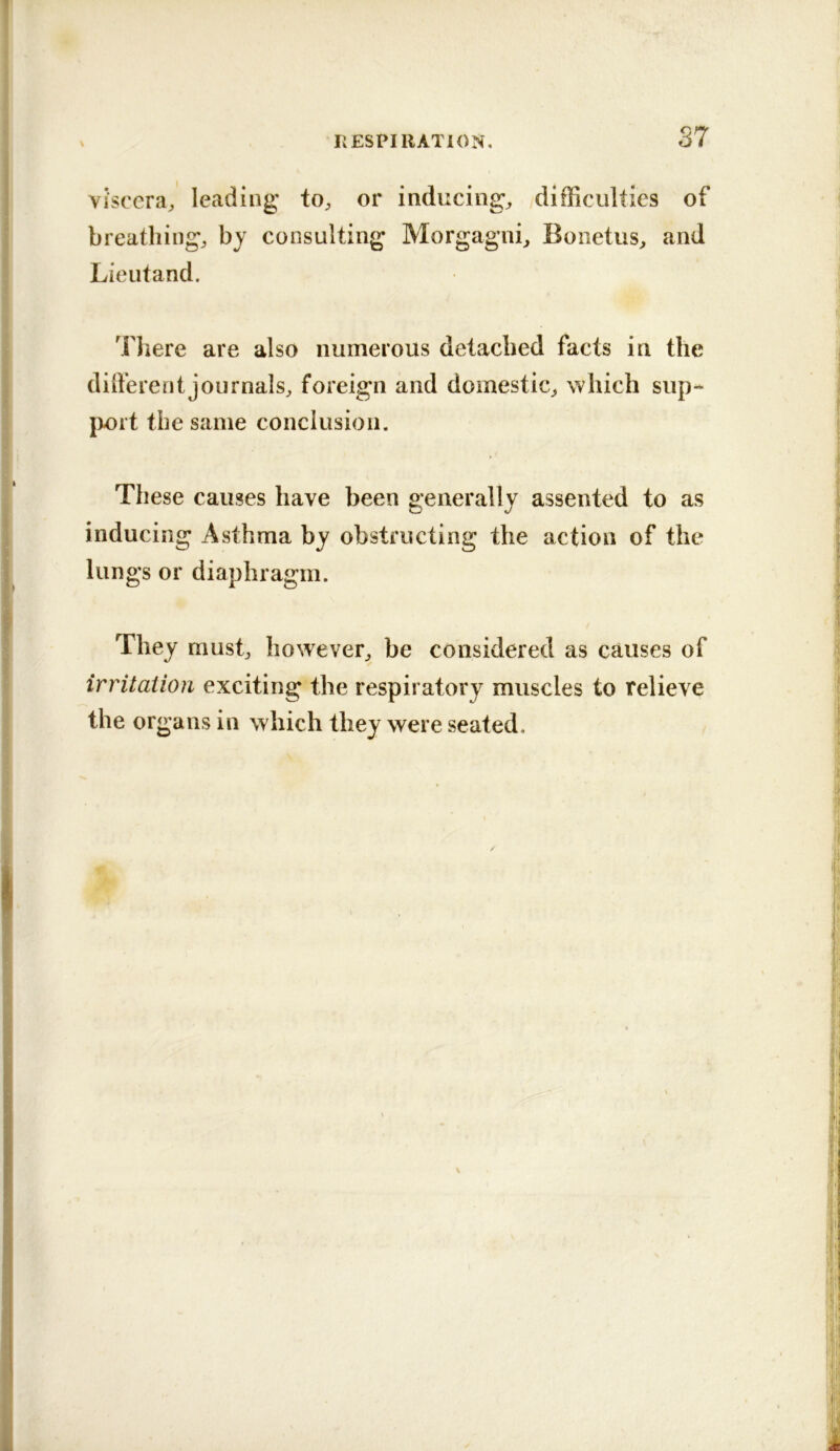 Viscera, leading to, or inducing, difficulties of breathing, by consulting Morgagni, Bonetus, and Lieutand. There are also numerous detached facts in the dilferentjournals, foreign and domestic, which sup- port the same conclusion. These causes have been generally assented to as inducing Asthma by obstructing the action of the lungs or diaphragm. They must, however, be considered as causes of irritation exciting the respiratory muscles to relieve the organs in which they were seated.