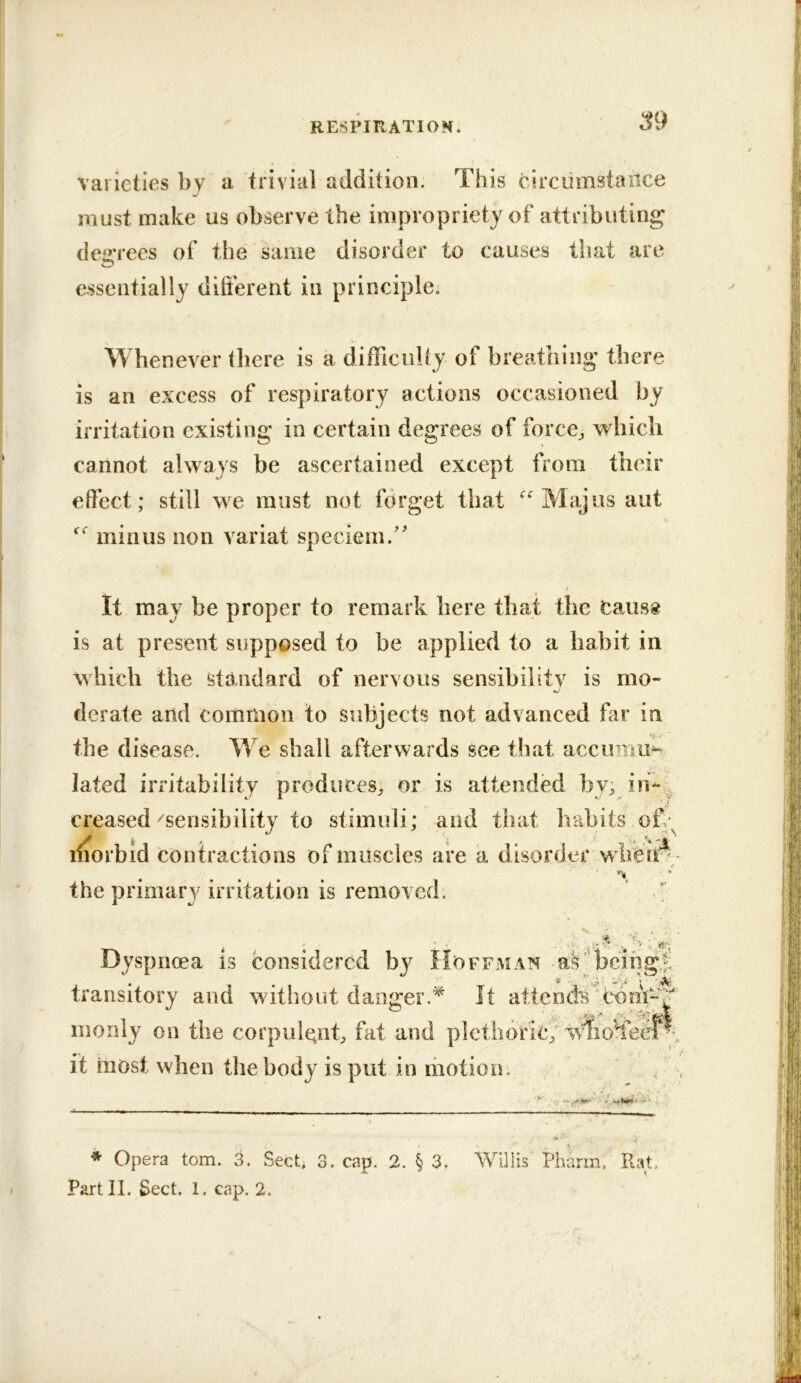 :^9 varieties by a trivial addition. This circumstance must make us observe the impropriety of attributing deiiTces of the same disorder to causes that are essentially different in principle. Whenever there is a difficulty of breathing there is an excess of respiratory actions occasioned by irritation existing in certain degrees of forces which cannot always be ascertained except from their effect; still we must not forget that Majus aut minus non variat speciem.'' It may be proper to remark here that the Cans® is at present supposed to be applied to a habit in which the standard of nervous sensibility is mo- derate and common to subjects not advanced far in e^. i the disease. We shall afterwards see that accimiu-^ lated irritability produces; or is attended by; in- , creased'^sensibility to stimuli; and that babits off; liiorbid contractions of muscles are a disorder the primary irritation is removed.  ^ i• • Dyspnoea is considered by Hoffman being;; transitory and without danger.^ It attends'Com- monly on the corpulcnff fat and plctliorlc^ it most when the body is put in motion. ; , * Opera tom. 3. Sect, 3. cap. 2. § 3, W^illis Pharm. RaU