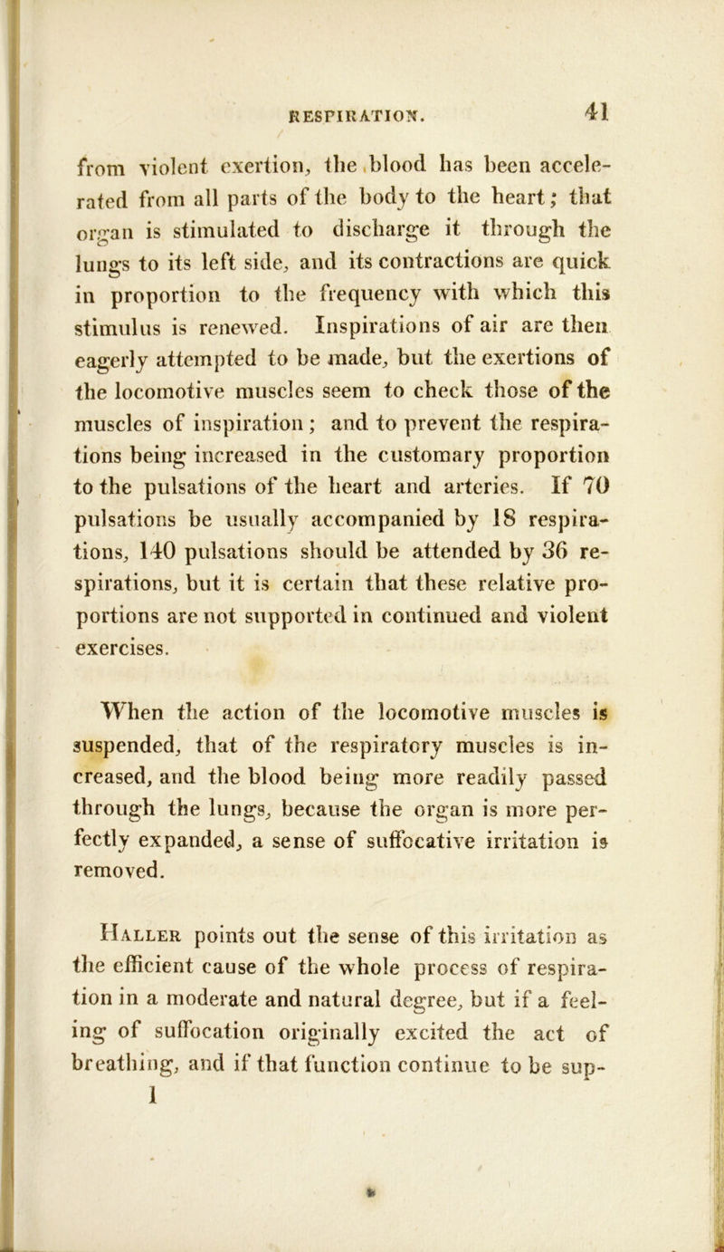 from violent exertion^ ilie .blood has been accele- rated from all parts of the body to the heart; that organ is stimulated to discharge it through the lungs to its left side, and its contractions are quick in proportion to the frequency with which this stimulus is renewed. Inspirations of air are then eagerly attempted to be made, but the exertions of the locomotive muscles seem to check those of the muscles of inspiration ; and to prevent the respira- tions being increased in the customary proportion to the pulsations of the heart and arteries. If 70 pulsations be usually accompanied by 18 respira- tions, 140 pulsations should be attended by 36 re- spirations, but it is certain that these relative pro- portions are not supported in continued and violent exercises. When the action of the locomotive muscles is suspended, that of the respiratory muscles is in- creased, and the blood being more readily passed through the lungs, because the organ is more per- fectly expanded, a sense of suffocative irritation h removed. Haller points out the sense of this irritatioD as the efficient cause of the whole process of respira- tion in a moderate and natural degree, but if a feel- ing of suffocation originally excited the act of breathing, and if that function continue to be sup- 1