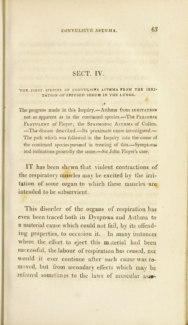 CONVULSIVE ASTHMA. SECT. IV. 'THE FIKST SPECIES OF CONVULSIYE ASTHMA FROM THE IRRI- TATION OF EFFUSED SERUM IN THE LUNGS. The progress made in this Inquiry.—Asthma from irritation not so apparent as in the continued species.—^The Periodic Flatulent ofFIoyerj the Spasmodic Asthma of Cullen. —The disease described.—Its proximate cause investigated.— The path which was followed in the Inquiry into the cause of the continued species pursued in treating of this.—Symptoms and indications generally the same.—Sir John Floyer’s case. IT has been shewn that violent contractions of the respiratory muscles may be excited by the irri- tation of some organ to which these muscles are intended to be subservient. Th is disorder of the organs of respiration has even been traced both in Dyspnosa and Asthma to a material cause which could not fail, by its offend- ing properties, to occc.sion it. In many instances where the effort to eject this material had been successful, the labour of respiration has ceased, nor would it ever continue after*such cause was re- moved, but from secondary effects which may be referred sometimes to the laws of mugcular