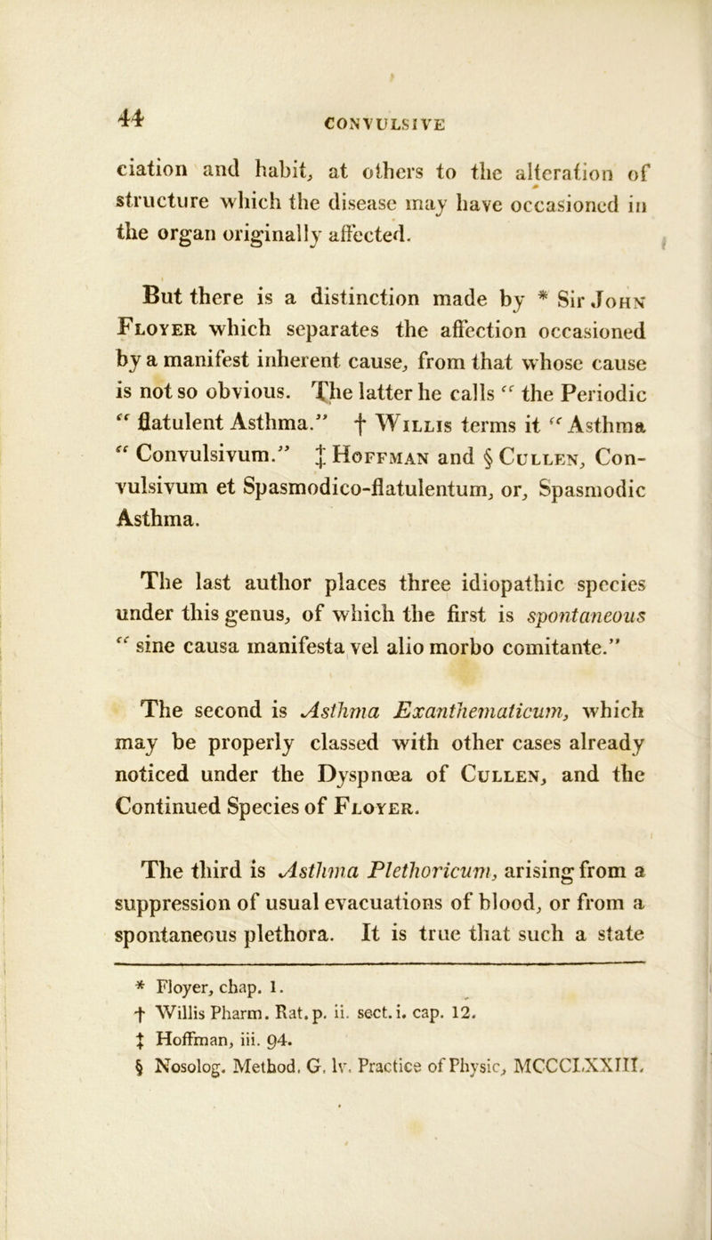 '44' CONVULSIVE ciation and habits at others to the alteration of structure which the disease may have occasioned in the organ originally affected. But there is a distinction made by * * * § Sir John Floyer which separates the affection occasioned by a manifest inherent cause^ from that w hose cause is not so obvious. T^he latter he calls the Periodic  flatulent Asthma.^' f Willis terms it 'Asthma  Convulsivum.^' J Hoffman and § Cullen, Con- vulsivum et Spasmodico-flatulentum, or. Spasmodic Asthma. The last author places three idiopathic species under this genus, of which the first is spontaneous  sine causa manifesta vel alio morbo comitante.’* The second is Asthma Exanthematicuin, which may be properly classed with other cases already noticed under the Dyspnoea of Cullen, and the Continued Species of Floyer. The third is Asthma Plethoricnm, arising from a suppression of usual evacuations of blood, or from a spontaneous plethora. It is true that such a state * Floyer, chap. 1. t Willis Pharm. Rat.p. ii. sect. i. cap. 12. t Hoffman, iii. Q4. § Nosolog. Method. G, Iv, Practice of Physic, MCCCI.XXIII. 1